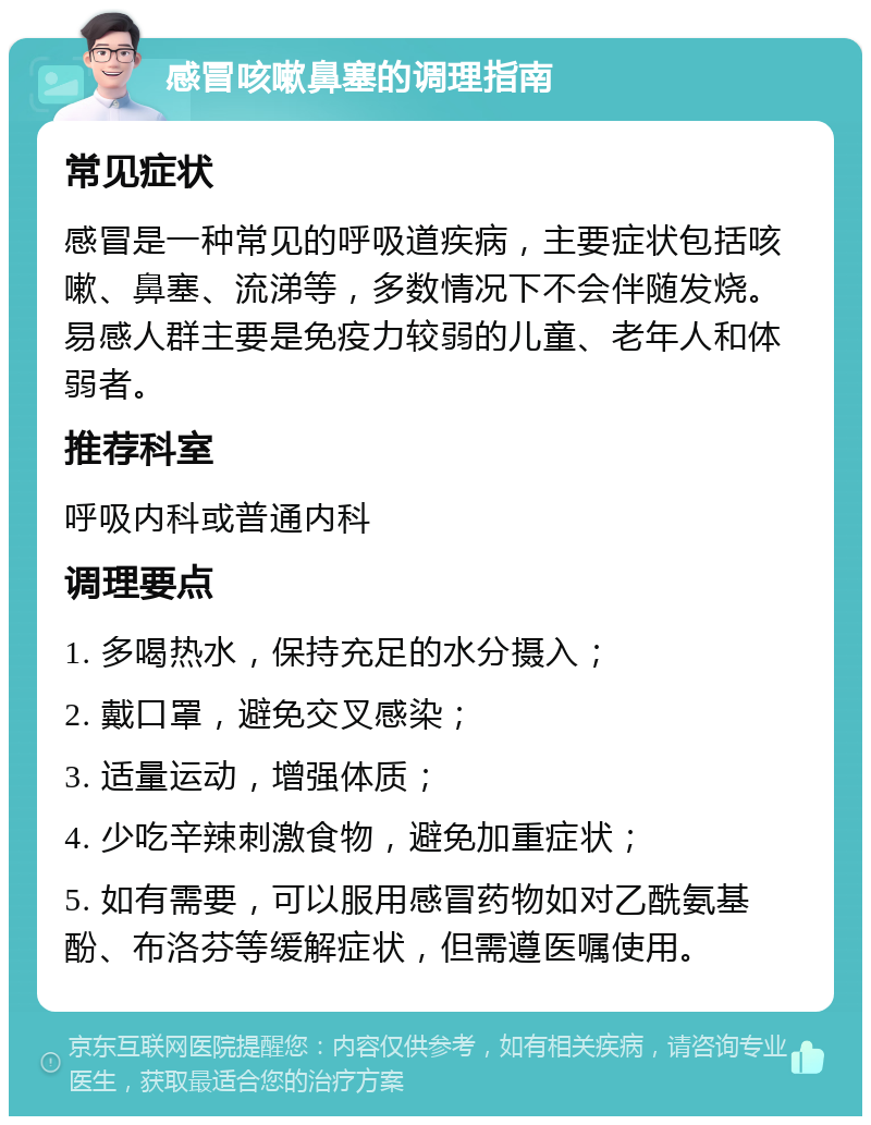 感冒咳嗽鼻塞的调理指南 常见症状 感冒是一种常见的呼吸道疾病，主要症状包括咳嗽、鼻塞、流涕等，多数情况下不会伴随发烧。易感人群主要是免疫力较弱的儿童、老年人和体弱者。 推荐科室 呼吸内科或普通内科 调理要点 1. 多喝热水，保持充足的水分摄入； 2. 戴口罩，避免交叉感染； 3. 适量运动，增强体质； 4. 少吃辛辣刺激食物，避免加重症状； 5. 如有需要，可以服用感冒药物如对乙酰氨基酚、布洛芬等缓解症状，但需遵医嘱使用。