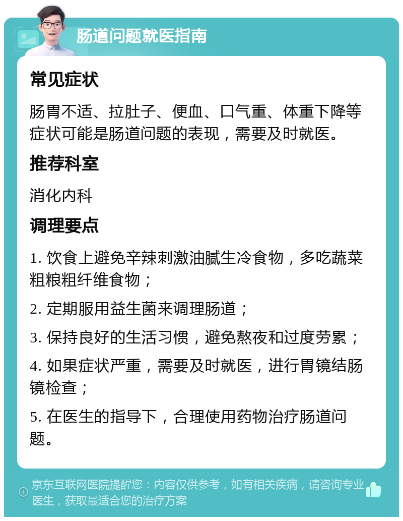 肠道问题就医指南 常见症状 肠胃不适、拉肚子、便血、口气重、体重下降等症状可能是肠道问题的表现，需要及时就医。 推荐科室 消化内科 调理要点 1. 饮食上避免辛辣刺激油腻生冷食物，多吃蔬菜粗粮粗纤维食物； 2. 定期服用益生菌来调理肠道； 3. 保持良好的生活习惯，避免熬夜和过度劳累； 4. 如果症状严重，需要及时就医，进行胃镜结肠镜检查； 5. 在医生的指导下，合理使用药物治疗肠道问题。