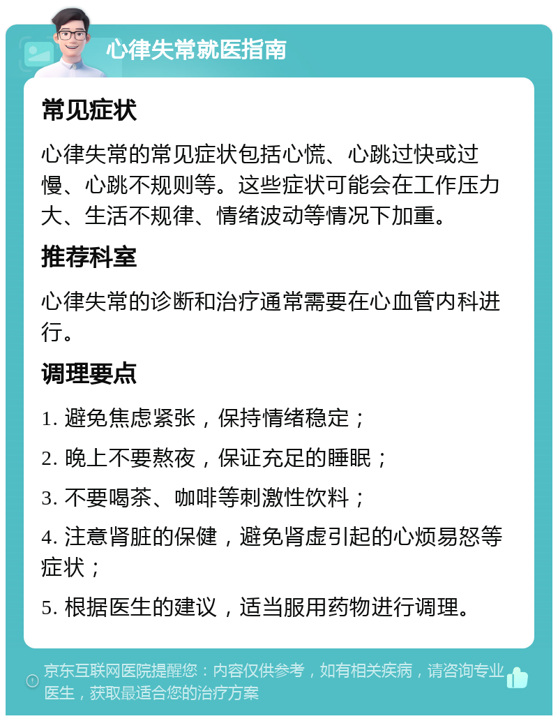 心律失常就医指南 常见症状 心律失常的常见症状包括心慌、心跳过快或过慢、心跳不规则等。这些症状可能会在工作压力大、生活不规律、情绪波动等情况下加重。 推荐科室 心律失常的诊断和治疗通常需要在心血管内科进行。 调理要点 1. 避免焦虑紧张，保持情绪稳定； 2. 晚上不要熬夜，保证充足的睡眠； 3. 不要喝茶、咖啡等刺激性饮料； 4. 注意肾脏的保健，避免肾虚引起的心烦易怒等症状； 5. 根据医生的建议，适当服用药物进行调理。