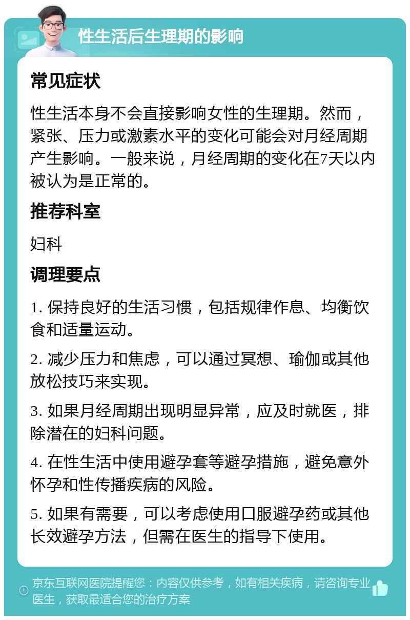 性生活后生理期的影响 常见症状 性生活本身不会直接影响女性的生理期。然而，紧张、压力或激素水平的变化可能会对月经周期产生影响。一般来说，月经周期的变化在7天以内被认为是正常的。 推荐科室 妇科 调理要点 1. 保持良好的生活习惯，包括规律作息、均衡饮食和适量运动。 2. 减少压力和焦虑，可以通过冥想、瑜伽或其他放松技巧来实现。 3. 如果月经周期出现明显异常，应及时就医，排除潜在的妇科问题。 4. 在性生活中使用避孕套等避孕措施，避免意外怀孕和性传播疾病的风险。 5. 如果有需要，可以考虑使用口服避孕药或其他长效避孕方法，但需在医生的指导下使用。