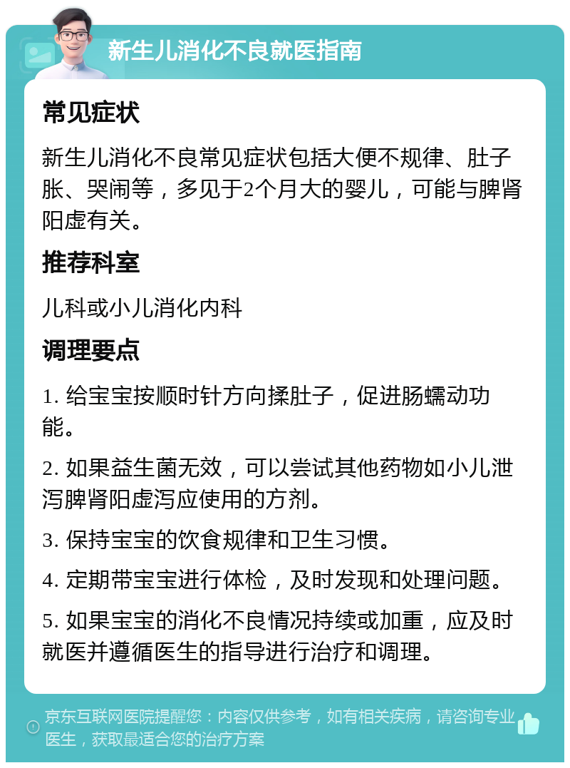 新生儿消化不良就医指南 常见症状 新生儿消化不良常见症状包括大便不规律、肚子胀、哭闹等，多见于2个月大的婴儿，可能与脾肾阳虚有关。 推荐科室 儿科或小儿消化内科 调理要点 1. 给宝宝按顺时针方向揉肚子，促进肠蠕动功能。 2. 如果益生菌无效，可以尝试其他药物如小儿泄泻脾肾阳虚泻应使用的方剂。 3. 保持宝宝的饮食规律和卫生习惯。 4. 定期带宝宝进行体检，及时发现和处理问题。 5. 如果宝宝的消化不良情况持续或加重，应及时就医并遵循医生的指导进行治疗和调理。