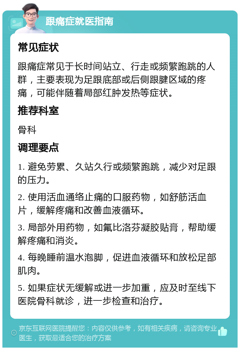 跟痛症就医指南 常见症状 跟痛症常见于长时间站立、行走或频繁跑跳的人群，主要表现为足跟底部或后侧跟腱区域的疼痛，可能伴随着局部红肿发热等症状。 推荐科室 骨科 调理要点 1. 避免劳累、久站久行或频繁跑跳，减少对足跟的压力。 2. 使用活血通络止痛的口服药物，如舒筋活血片，缓解疼痛和改善血液循环。 3. 局部外用药物，如氟比洛芬凝胶贴膏，帮助缓解疼痛和消炎。 4. 每晚睡前温水泡脚，促进血液循环和放松足部肌肉。 5. 如果症状无缓解或进一步加重，应及时至线下医院骨科就诊，进一步检查和治疗。