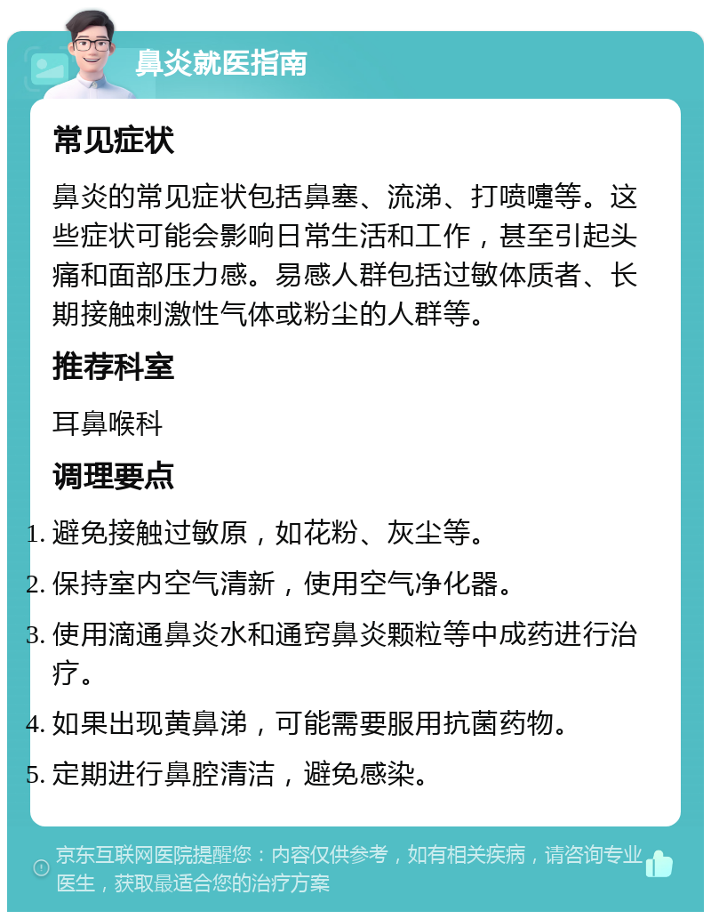 鼻炎就医指南 常见症状 鼻炎的常见症状包括鼻塞、流涕、打喷嚏等。这些症状可能会影响日常生活和工作，甚至引起头痛和面部压力感。易感人群包括过敏体质者、长期接触刺激性气体或粉尘的人群等。 推荐科室 耳鼻喉科 调理要点 避免接触过敏原，如花粉、灰尘等。 保持室内空气清新，使用空气净化器。 使用滴通鼻炎水和通窍鼻炎颗粒等中成药进行治疗。 如果出现黄鼻涕，可能需要服用抗菌药物。 定期进行鼻腔清洁，避免感染。