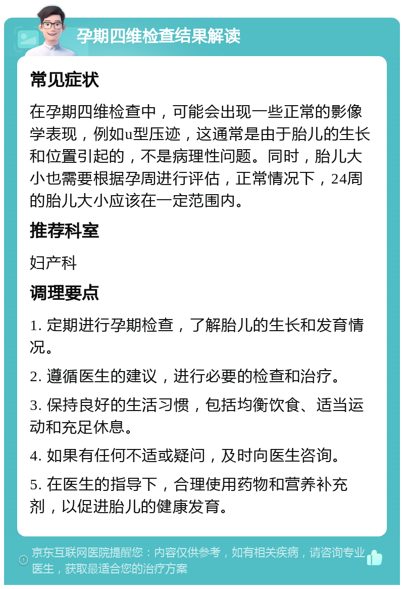 孕期四维检查结果解读 常见症状 在孕期四维检查中，可能会出现一些正常的影像学表现，例如u型压迹，这通常是由于胎儿的生长和位置引起的，不是病理性问题。同时，胎儿大小也需要根据孕周进行评估，正常情况下，24周的胎儿大小应该在一定范围内。 推荐科室 妇产科 调理要点 1. 定期进行孕期检查，了解胎儿的生长和发育情况。 2. 遵循医生的建议，进行必要的检查和治疗。 3. 保持良好的生活习惯，包括均衡饮食、适当运动和充足休息。 4. 如果有任何不适或疑问，及时向医生咨询。 5. 在医生的指导下，合理使用药物和营养补充剂，以促进胎儿的健康发育。