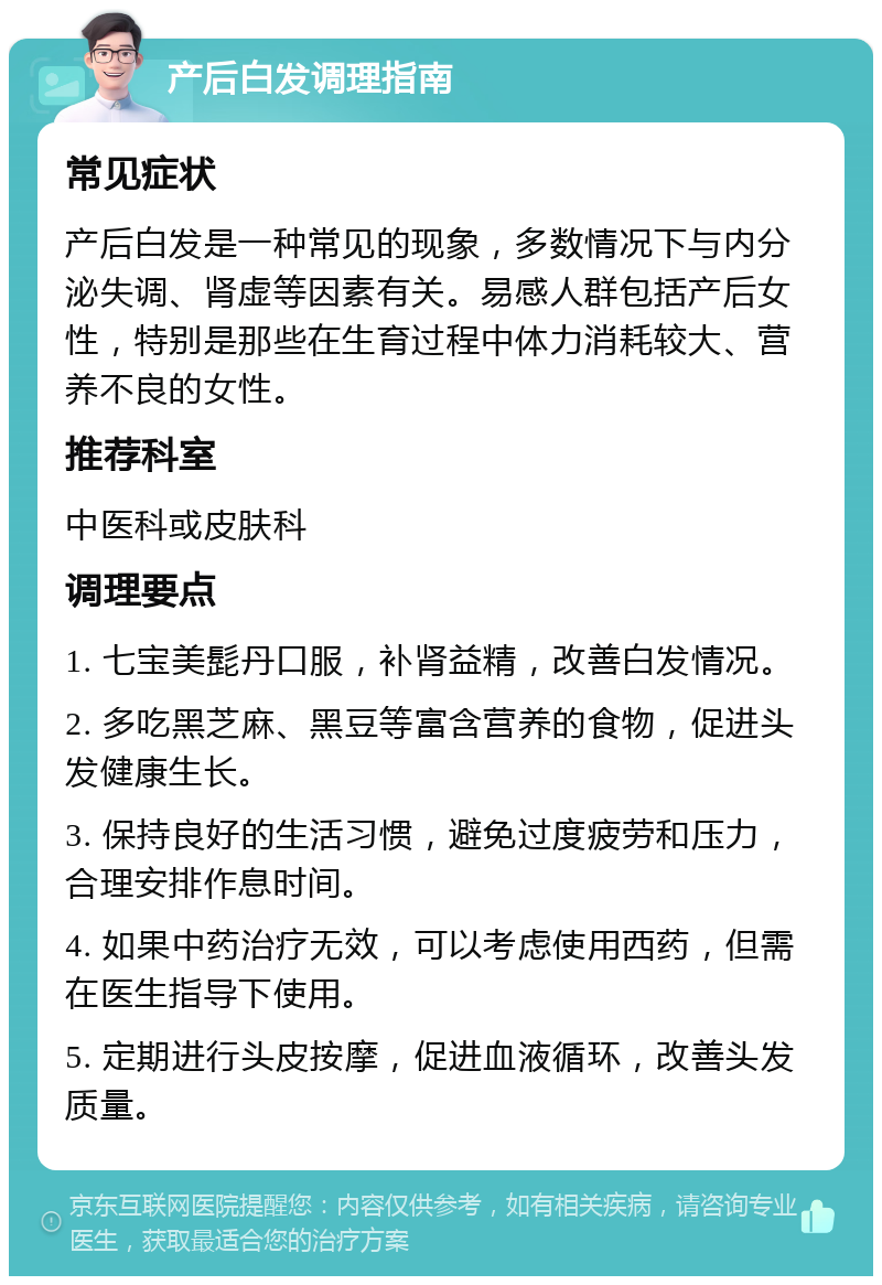 产后白发调理指南 常见症状 产后白发是一种常见的现象，多数情况下与内分泌失调、肾虚等因素有关。易感人群包括产后女性，特别是那些在生育过程中体力消耗较大、营养不良的女性。 推荐科室 中医科或皮肤科 调理要点 1. 七宝美髭丹口服，补肾益精，改善白发情况。 2. 多吃黑芝麻、黑豆等富含营养的食物，促进头发健康生长。 3. 保持良好的生活习惯，避免过度疲劳和压力，合理安排作息时间。 4. 如果中药治疗无效，可以考虑使用西药，但需在医生指导下使用。 5. 定期进行头皮按摩，促进血液循环，改善头发质量。