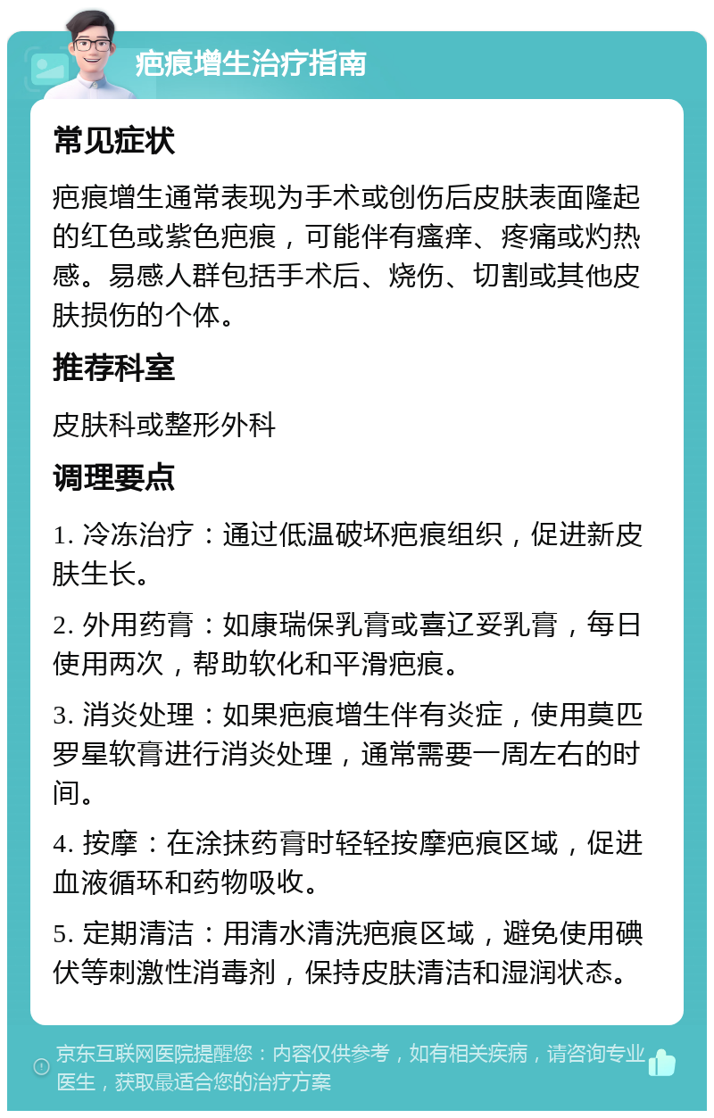 疤痕增生治疗指南 常见症状 疤痕增生通常表现为手术或创伤后皮肤表面隆起的红色或紫色疤痕，可能伴有瘙痒、疼痛或灼热感。易感人群包括手术后、烧伤、切割或其他皮肤损伤的个体。 推荐科室 皮肤科或整形外科 调理要点 1. 冷冻治疗：通过低温破坏疤痕组织，促进新皮肤生长。 2. 外用药膏：如康瑞保乳膏或喜辽妥乳膏，每日使用两次，帮助软化和平滑疤痕。 3. 消炎处理：如果疤痕增生伴有炎症，使用莫匹罗星软膏进行消炎处理，通常需要一周左右的时间。 4. 按摩：在涂抹药膏时轻轻按摩疤痕区域，促进血液循环和药物吸收。 5. 定期清洁：用清水清洗疤痕区域，避免使用碘伏等刺激性消毒剂，保持皮肤清洁和湿润状态。