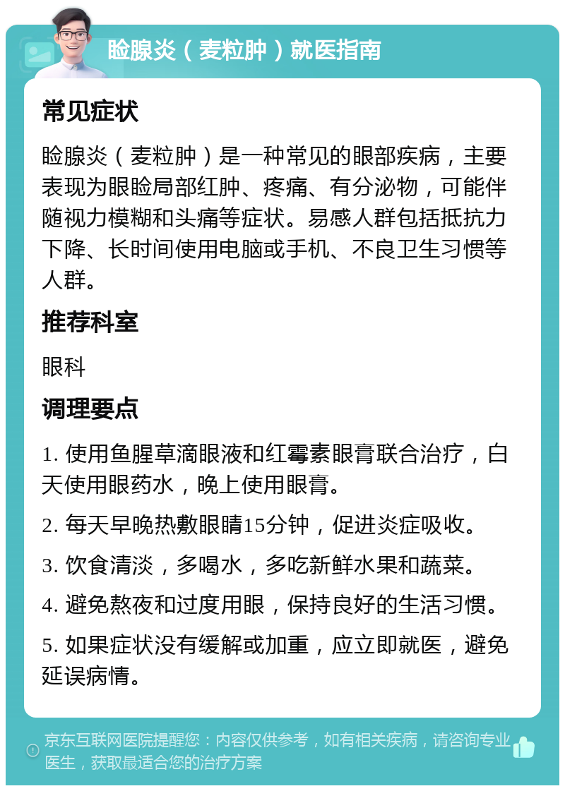 睑腺炎（麦粒肿）就医指南 常见症状 睑腺炎（麦粒肿）是一种常见的眼部疾病，主要表现为眼睑局部红肿、疼痛、有分泌物，可能伴随视力模糊和头痛等症状。易感人群包括抵抗力下降、长时间使用电脑或手机、不良卫生习惯等人群。 推荐科室 眼科 调理要点 1. 使用鱼腥草滴眼液和红霉素眼膏联合治疗，白天使用眼药水，晚上使用眼膏。 2. 每天早晚热敷眼睛15分钟，促进炎症吸收。 3. 饮食清淡，多喝水，多吃新鲜水果和蔬菜。 4. 避免熬夜和过度用眼，保持良好的生活习惯。 5. 如果症状没有缓解或加重，应立即就医，避免延误病情。