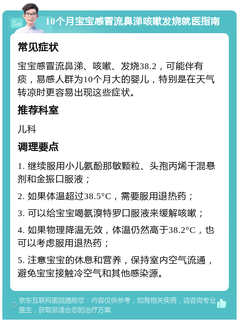 10个月宝宝感冒流鼻涕咳嗽发烧就医指南 常见症状 宝宝感冒流鼻涕、咳嗽、发烧38.2，可能伴有痰，易感人群为10个月大的婴儿，特别是在天气转凉时更容易出现这些症状。 推荐科室 儿科 调理要点 1. 继续服用小儿氨酚那敏颗粒、头孢丙烯干混悬剂和金振口服液； 2. 如果体温超过38.5°C，需要服用退热药； 3. 可以给宝宝喝氨溴特罗口服液来缓解咳嗽； 4. 如果物理降温无效，体温仍然高于38.2°C，也可以考虑服用退热药； 5. 注意宝宝的休息和营养，保持室内空气流通，避免宝宝接触冷空气和其他感染源。