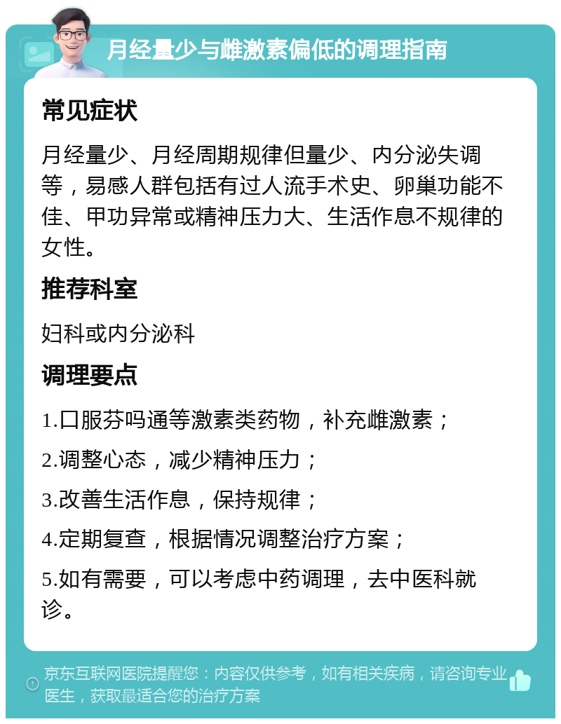 月经量少与雌激素偏低的调理指南 常见症状 月经量少、月经周期规律但量少、内分泌失调等，易感人群包括有过人流手术史、卵巢功能不佳、甲功异常或精神压力大、生活作息不规律的女性。 推荐科室 妇科或内分泌科 调理要点 1.口服芬吗通等激素类药物，补充雌激素； 2.调整心态，减少精神压力； 3.改善生活作息，保持规律； 4.定期复查，根据情况调整治疗方案； 5.如有需要，可以考虑中药调理，去中医科就诊。