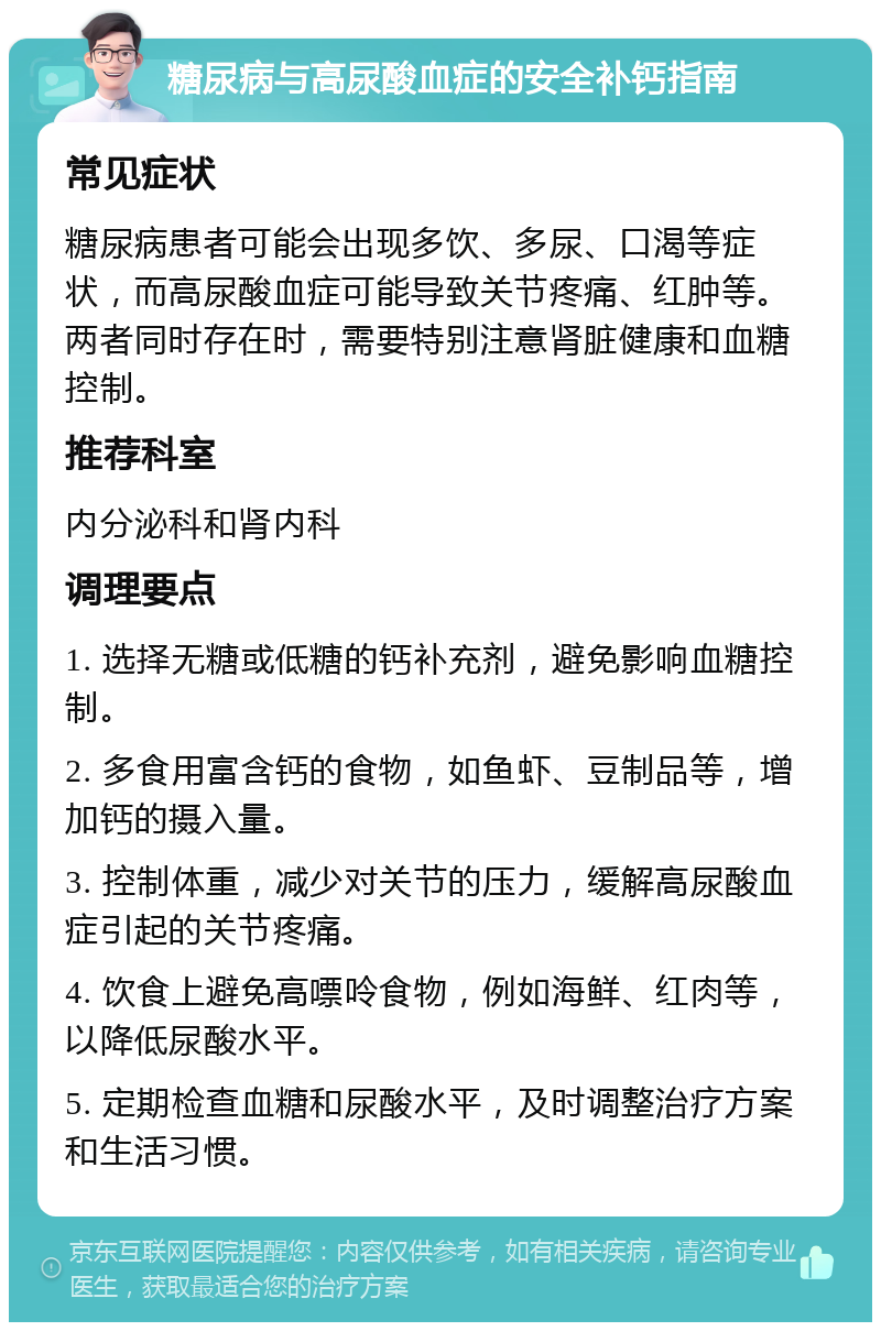 糖尿病与高尿酸血症的安全补钙指南 常见症状 糖尿病患者可能会出现多饮、多尿、口渴等症状，而高尿酸血症可能导致关节疼痛、红肿等。两者同时存在时，需要特别注意肾脏健康和血糖控制。 推荐科室 内分泌科和肾内科 调理要点 1. 选择无糖或低糖的钙补充剂，避免影响血糖控制。 2. 多食用富含钙的食物，如鱼虾、豆制品等，增加钙的摄入量。 3. 控制体重，减少对关节的压力，缓解高尿酸血症引起的关节疼痛。 4. 饮食上避免高嘌呤食物，例如海鲜、红肉等，以降低尿酸水平。 5. 定期检查血糖和尿酸水平，及时调整治疗方案和生活习惯。