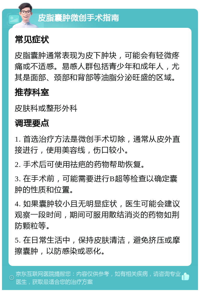 皮脂囊肿微创手术指南 常见症状 皮脂囊肿通常表现为皮下肿块，可能会有轻微疼痛或不适感。易感人群包括青少年和成年人，尤其是面部、颈部和背部等油脂分泌旺盛的区域。 推荐科室 皮肤科或整形外科 调理要点 1. 首选治疗方法是微创手术切除，通常从皮外直接进行，使用美容线，伤口较小。 2. 手术后可使用祛疤的药物帮助恢复。 3. 在手术前，可能需要进行B超等检查以确定囊肿的性质和位置。 4. 如果囊肿较小且无明显症状，医生可能会建议观察一段时间，期间可服用散结消炎的药物如荆防颗粒等。 5. 在日常生活中，保持皮肤清洁，避免挤压或摩擦囊肿，以防感染或恶化。