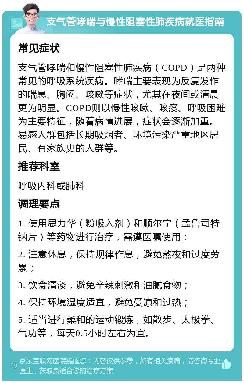 支气管哮喘与慢性阻塞性肺疾病就医指南 常见症状 支气管哮喘和慢性阻塞性肺疾病（COPD）是两种常见的呼吸系统疾病。哮喘主要表现为反复发作的喘息、胸闷、咳嗽等症状，尤其在夜间或清晨更为明显。COPD则以慢性咳嗽、咳痰、呼吸困难为主要特征，随着病情进展，症状会逐渐加重。易感人群包括长期吸烟者、环境污染严重地区居民、有家族史的人群等。 推荐科室 呼吸内科或肺科 调理要点 1. 使用思力华（粉吸入剂）和顺尔宁（孟鲁司特钠片）等药物进行治疗，需遵医嘱使用； 2. 注意休息，保持规律作息，避免熬夜和过度劳累； 3. 饮食清淡，避免辛辣刺激和油腻食物； 4. 保持环境温度适宜，避免受凉和过热； 5. 适当进行柔和的运动锻炼，如散步、太极拳、气功等，每天0.5小时左右为宜。