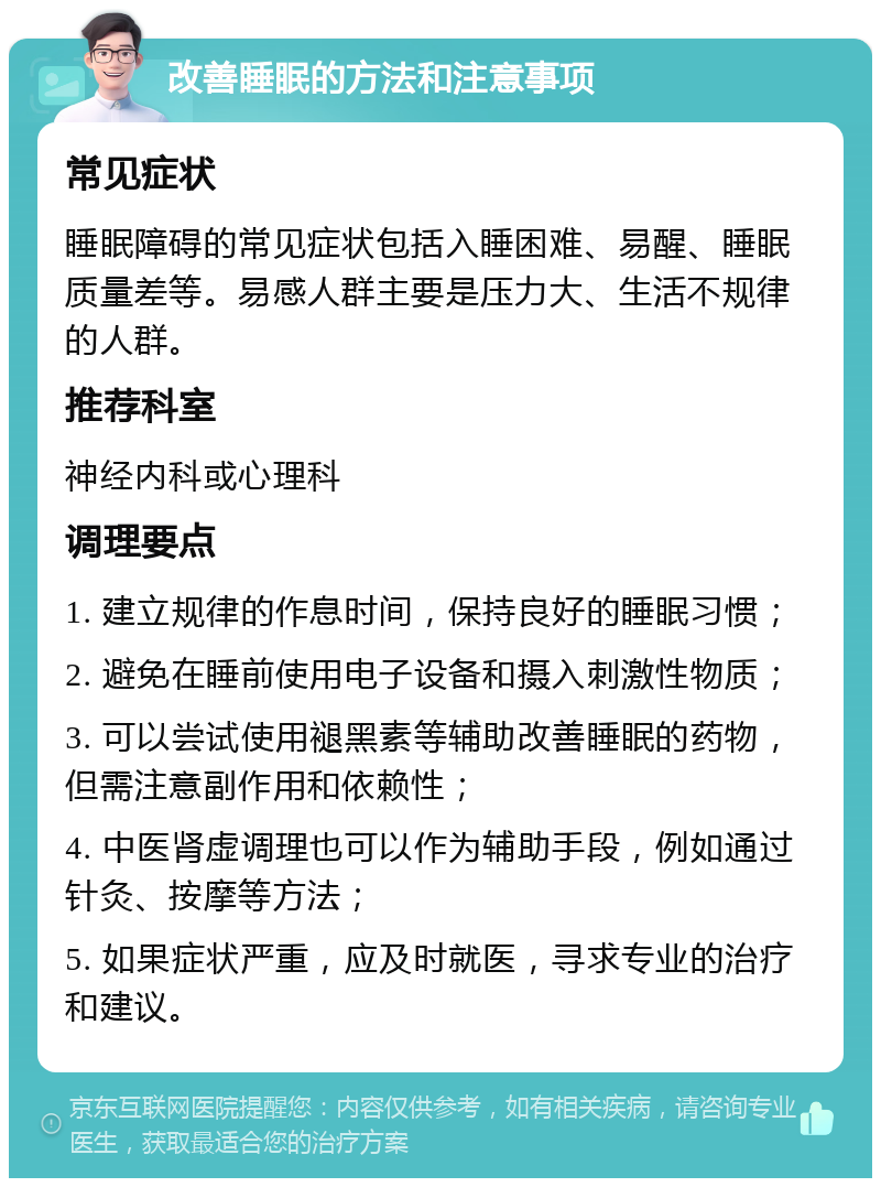 改善睡眠的方法和注意事项 常见症状 睡眠障碍的常见症状包括入睡困难、易醒、睡眠质量差等。易感人群主要是压力大、生活不规律的人群。 推荐科室 神经内科或心理科 调理要点 1. 建立规律的作息时间，保持良好的睡眠习惯； 2. 避免在睡前使用电子设备和摄入刺激性物质； 3. 可以尝试使用褪黑素等辅助改善睡眠的药物，但需注意副作用和依赖性； 4. 中医肾虚调理也可以作为辅助手段，例如通过针灸、按摩等方法； 5. 如果症状严重，应及时就医，寻求专业的治疗和建议。