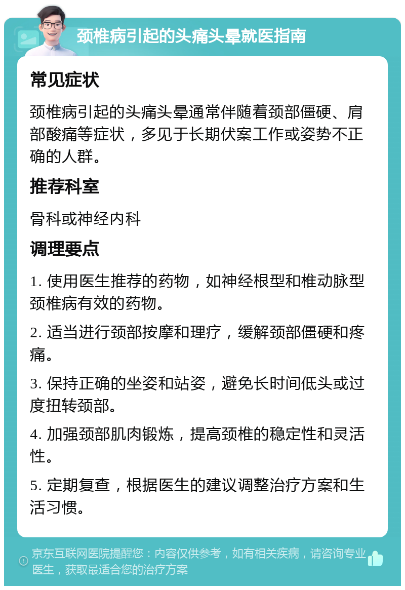 颈椎病引起的头痛头晕就医指南 常见症状 颈椎病引起的头痛头晕通常伴随着颈部僵硬、肩部酸痛等症状，多见于长期伏案工作或姿势不正确的人群。 推荐科室 骨科或神经内科 调理要点 1. 使用医生推荐的药物，如神经根型和椎动脉型颈椎病有效的药物。 2. 适当进行颈部按摩和理疗，缓解颈部僵硬和疼痛。 3. 保持正确的坐姿和站姿，避免长时间低头或过度扭转颈部。 4. 加强颈部肌肉锻炼，提高颈椎的稳定性和灵活性。 5. 定期复查，根据医生的建议调整治疗方案和生活习惯。