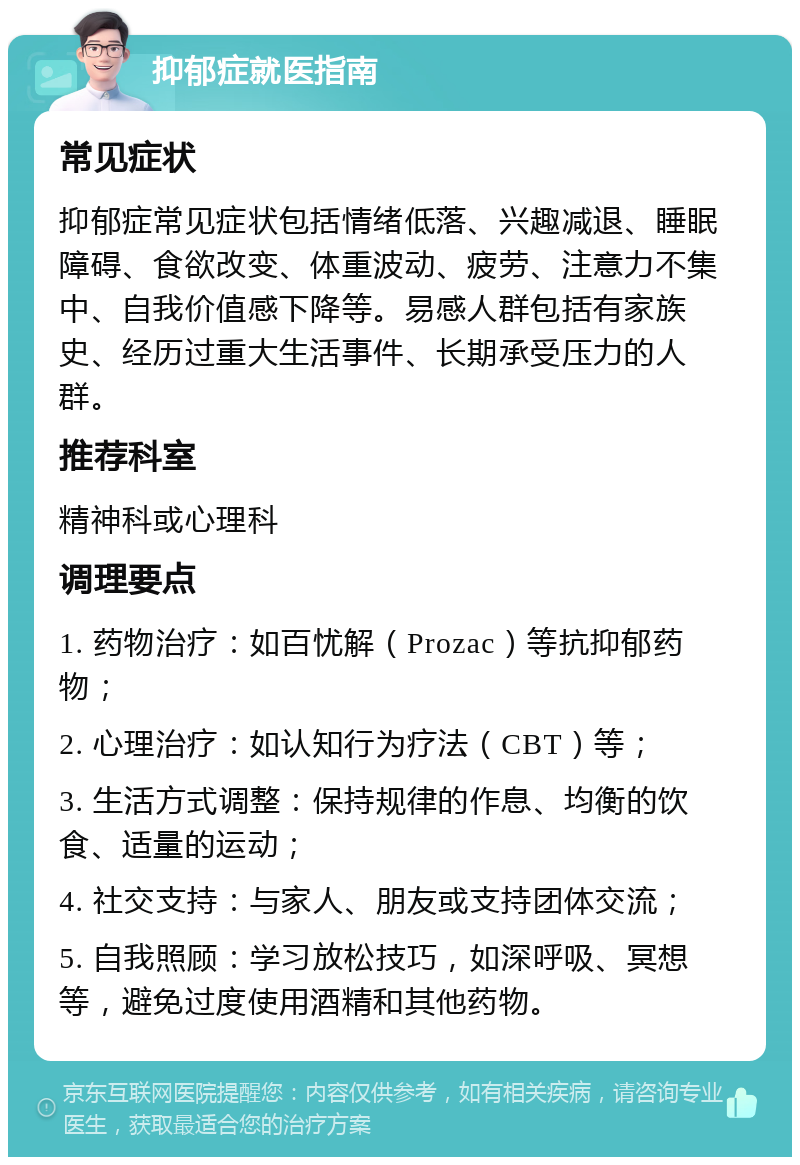 抑郁症就医指南 常见症状 抑郁症常见症状包括情绪低落、兴趣减退、睡眠障碍、食欲改变、体重波动、疲劳、注意力不集中、自我价值感下降等。易感人群包括有家族史、经历过重大生活事件、长期承受压力的人群。 推荐科室 精神科或心理科 调理要点 1. 药物治疗：如百忧解（Prozac）等抗抑郁药物； 2. 心理治疗：如认知行为疗法（CBT）等； 3. 生活方式调整：保持规律的作息、均衡的饮食、适量的运动； 4. 社交支持：与家人、朋友或支持团体交流； 5. 自我照顾：学习放松技巧，如深呼吸、冥想等，避免过度使用酒精和其他药物。