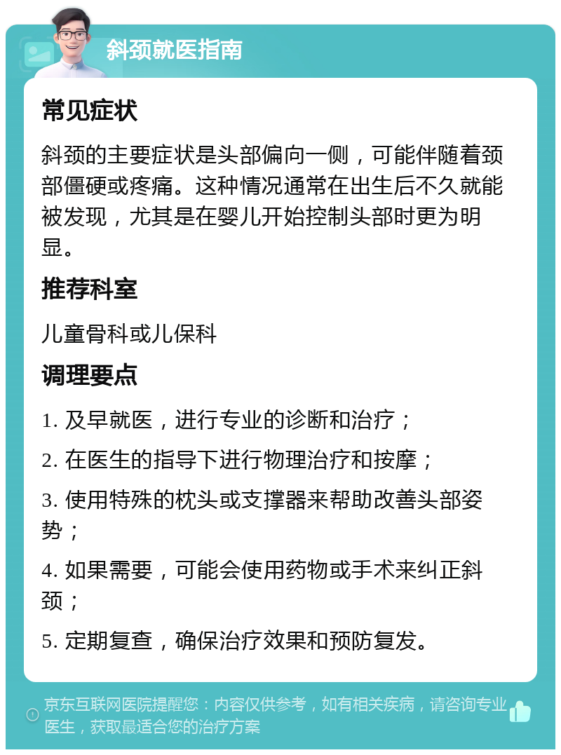 斜颈就医指南 常见症状 斜颈的主要症状是头部偏向一侧，可能伴随着颈部僵硬或疼痛。这种情况通常在出生后不久就能被发现，尤其是在婴儿开始控制头部时更为明显。 推荐科室 儿童骨科或儿保科 调理要点 1. 及早就医，进行专业的诊断和治疗； 2. 在医生的指导下进行物理治疗和按摩； 3. 使用特殊的枕头或支撑器来帮助改善头部姿势； 4. 如果需要，可能会使用药物或手术来纠正斜颈； 5. 定期复查，确保治疗效果和预防复发。