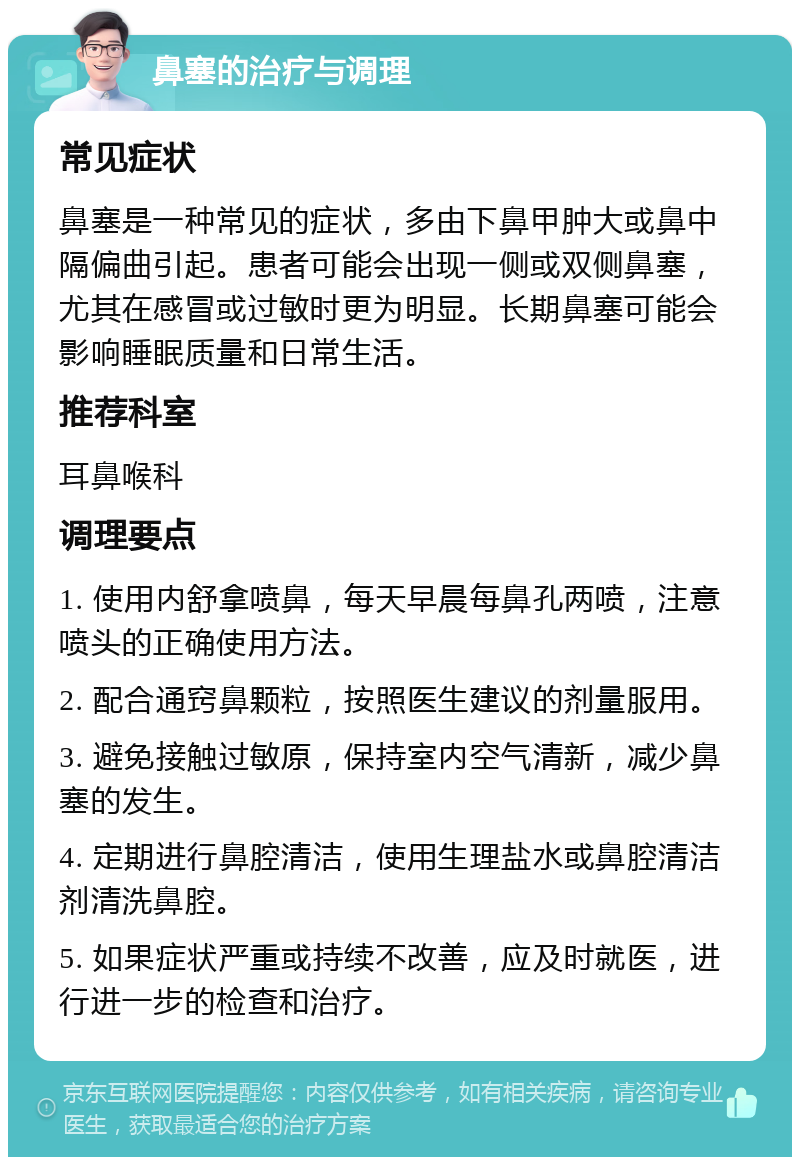 鼻塞的治疗与调理 常见症状 鼻塞是一种常见的症状，多由下鼻甲肿大或鼻中隔偏曲引起。患者可能会出现一侧或双侧鼻塞，尤其在感冒或过敏时更为明显。长期鼻塞可能会影响睡眠质量和日常生活。 推荐科室 耳鼻喉科 调理要点 1. 使用内舒拿喷鼻，每天早晨每鼻孔两喷，注意喷头的正确使用方法。 2. 配合通窍鼻颗粒，按照医生建议的剂量服用。 3. 避免接触过敏原，保持室内空气清新，减少鼻塞的发生。 4. 定期进行鼻腔清洁，使用生理盐水或鼻腔清洁剂清洗鼻腔。 5. 如果症状严重或持续不改善，应及时就医，进行进一步的检查和治疗。