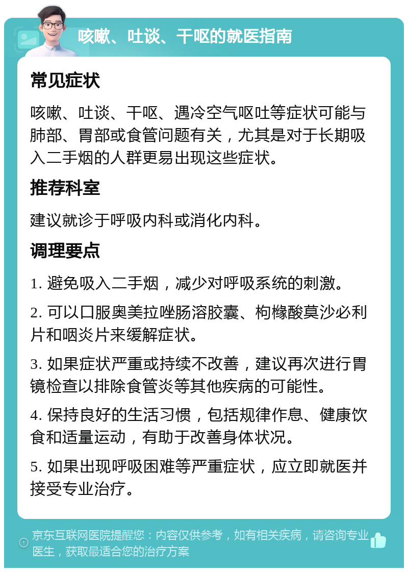 咳嗽、吐谈、干呕的就医指南 常见症状 咳嗽、吐谈、干呕、遇冷空气呕吐等症状可能与肺部、胃部或食管问题有关，尤其是对于长期吸入二手烟的人群更易出现这些症状。 推荐科室 建议就诊于呼吸内科或消化内科。 调理要点 1. 避免吸入二手烟，减少对呼吸系统的刺激。 2. 可以口服奥美拉唑肠溶胶囊、枸橼酸莫沙必利片和咽炎片来缓解症状。 3. 如果症状严重或持续不改善，建议再次进行胃镜检查以排除食管炎等其他疾病的可能性。 4. 保持良好的生活习惯，包括规律作息、健康饮食和适量运动，有助于改善身体状况。 5. 如果出现呼吸困难等严重症状，应立即就医并接受专业治疗。