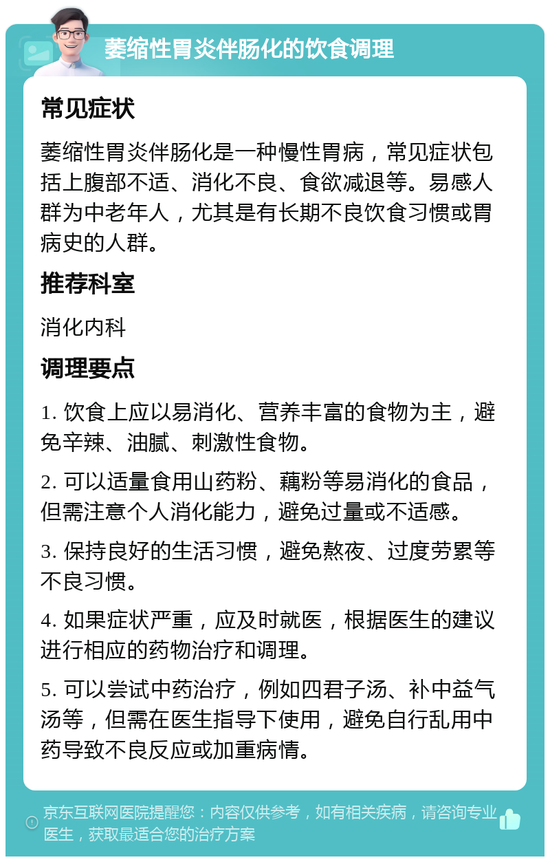 萎缩性胃炎伴肠化的饮食调理 常见症状 萎缩性胃炎伴肠化是一种慢性胃病，常见症状包括上腹部不适、消化不良、食欲减退等。易感人群为中老年人，尤其是有长期不良饮食习惯或胃病史的人群。 推荐科室 消化内科 调理要点 1. 饮食上应以易消化、营养丰富的食物为主，避免辛辣、油腻、刺激性食物。 2. 可以适量食用山药粉、藕粉等易消化的食品，但需注意个人消化能力，避免过量或不适感。 3. 保持良好的生活习惯，避免熬夜、过度劳累等不良习惯。 4. 如果症状严重，应及时就医，根据医生的建议进行相应的药物治疗和调理。 5. 可以尝试中药治疗，例如四君子汤、补中益气汤等，但需在医生指导下使用，避免自行乱用中药导致不良反应或加重病情。