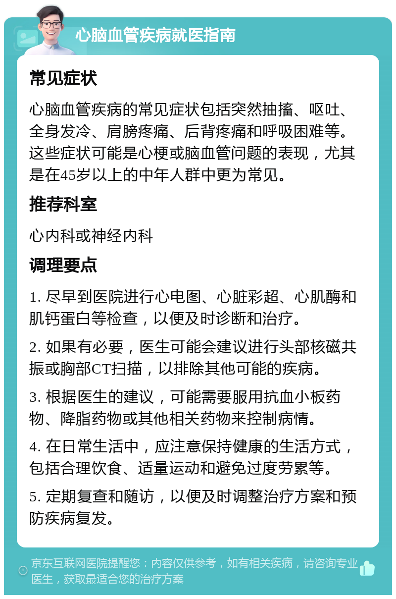 心脑血管疾病就医指南 常见症状 心脑血管疾病的常见症状包括突然抽搐、呕吐、全身发冷、肩膀疼痛、后背疼痛和呼吸困难等。这些症状可能是心梗或脑血管问题的表现，尤其是在45岁以上的中年人群中更为常见。 推荐科室 心内科或神经内科 调理要点 1. 尽早到医院进行心电图、心脏彩超、心肌酶和肌钙蛋白等检查，以便及时诊断和治疗。 2. 如果有必要，医生可能会建议进行头部核磁共振或胸部CT扫描，以排除其他可能的疾病。 3. 根据医生的建议，可能需要服用抗血小板药物、降脂药物或其他相关药物来控制病情。 4. 在日常生活中，应注意保持健康的生活方式，包括合理饮食、适量运动和避免过度劳累等。 5. 定期复查和随访，以便及时调整治疗方案和预防疾病复发。