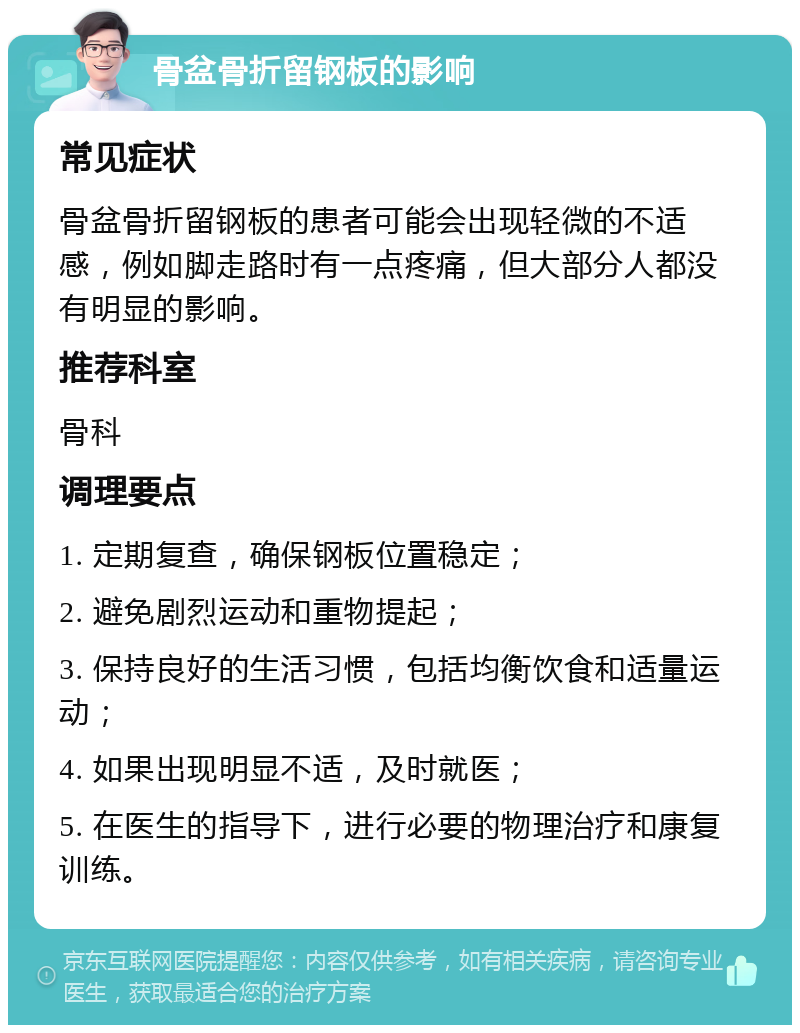 骨盆骨折留钢板的影响 常见症状 骨盆骨折留钢板的患者可能会出现轻微的不适感，例如脚走路时有一点疼痛，但大部分人都没有明显的影响。 推荐科室 骨科 调理要点 1. 定期复查，确保钢板位置稳定； 2. 避免剧烈运动和重物提起； 3. 保持良好的生活习惯，包括均衡饮食和适量运动； 4. 如果出现明显不适，及时就医； 5. 在医生的指导下，进行必要的物理治疗和康复训练。