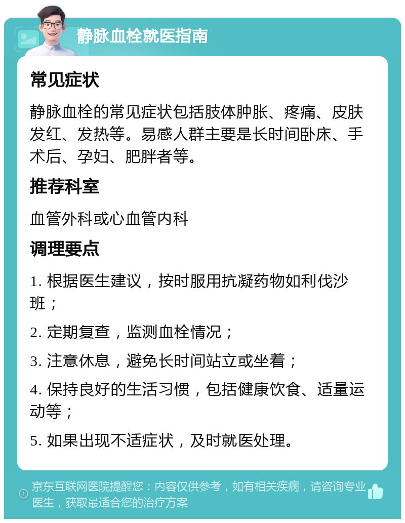 静脉血栓就医指南 常见症状 静脉血栓的常见症状包括肢体肿胀、疼痛、皮肤发红、发热等。易感人群主要是长时间卧床、手术后、孕妇、肥胖者等。 推荐科室 血管外科或心血管内科 调理要点 1. 根据医生建议，按时服用抗凝药物如利伐沙班； 2. 定期复查，监测血栓情况； 3. 注意休息，避免长时间站立或坐着； 4. 保持良好的生活习惯，包括健康饮食、适量运动等； 5. 如果出现不适症状，及时就医处理。