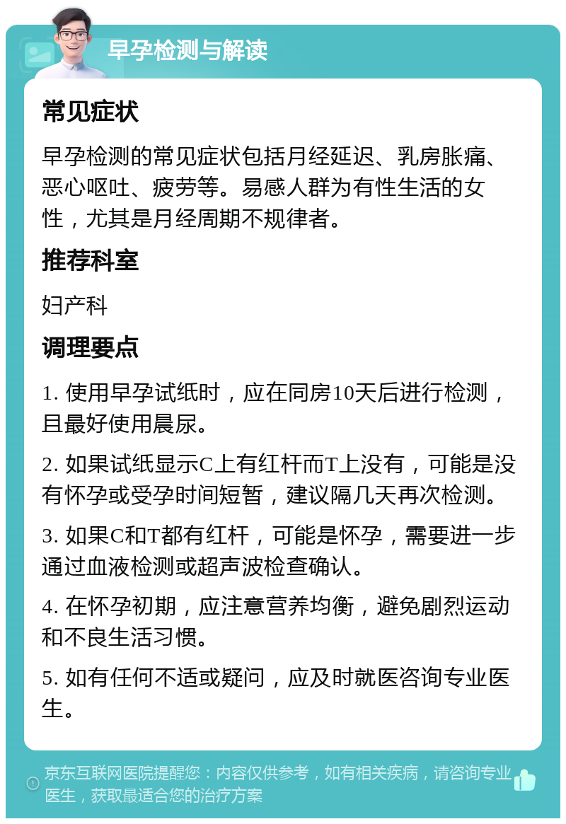 早孕检测与解读 常见症状 早孕检测的常见症状包括月经延迟、乳房胀痛、恶心呕吐、疲劳等。易感人群为有性生活的女性，尤其是月经周期不规律者。 推荐科室 妇产科 调理要点 1. 使用早孕试纸时，应在同房10天后进行检测，且最好使用晨尿。 2. 如果试纸显示C上有红杆而T上没有，可能是没有怀孕或受孕时间短暂，建议隔几天再次检测。 3. 如果C和T都有红杆，可能是怀孕，需要进一步通过血液检测或超声波检查确认。 4. 在怀孕初期，应注意营养均衡，避免剧烈运动和不良生活习惯。 5. 如有任何不适或疑问，应及时就医咨询专业医生。