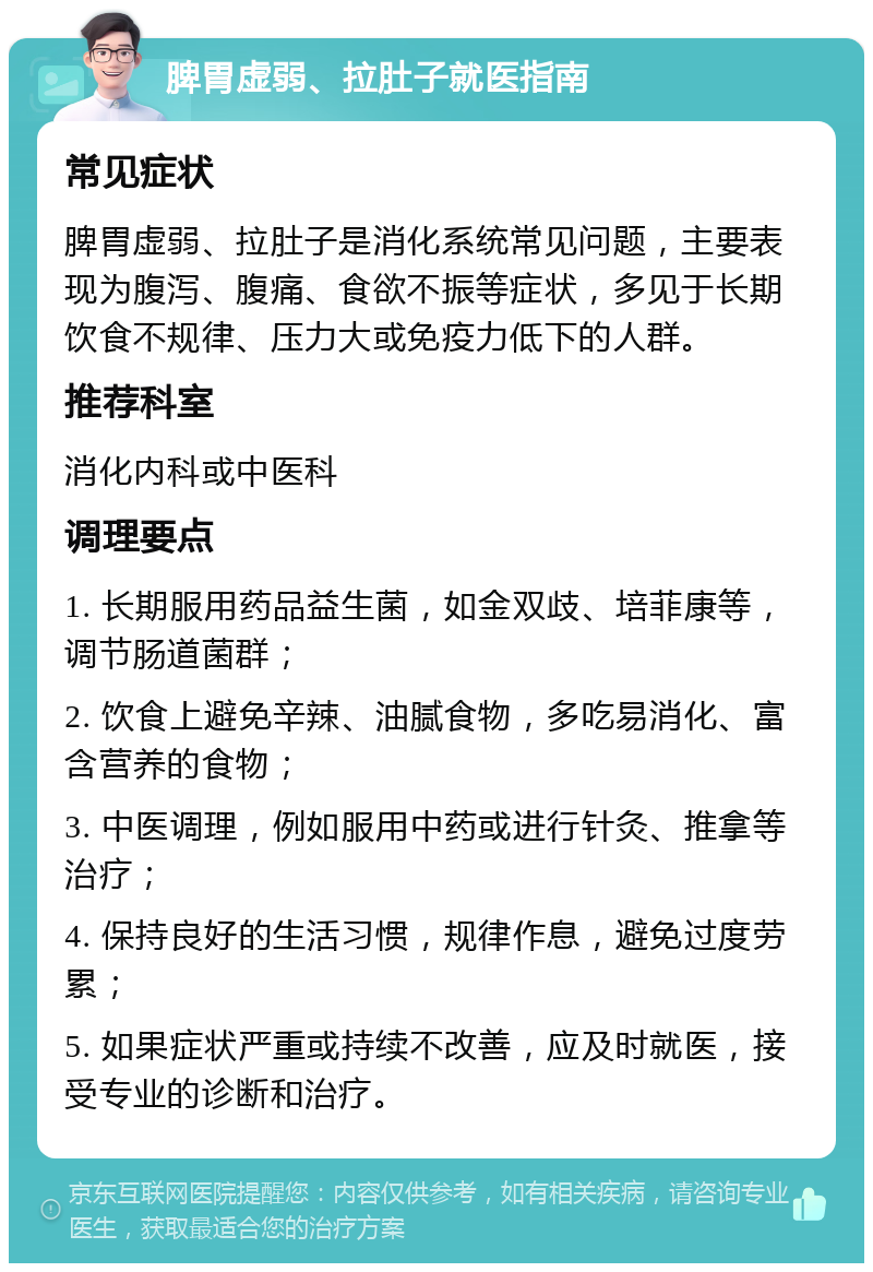 脾胃虚弱、拉肚子就医指南 常见症状 脾胃虚弱、拉肚子是消化系统常见问题，主要表现为腹泻、腹痛、食欲不振等症状，多见于长期饮食不规律、压力大或免疫力低下的人群。 推荐科室 消化内科或中医科 调理要点 1. 长期服用药品益生菌，如金双歧、培菲康等，调节肠道菌群； 2. 饮食上避免辛辣、油腻食物，多吃易消化、富含营养的食物； 3. 中医调理，例如服用中药或进行针灸、推拿等治疗； 4. 保持良好的生活习惯，规律作息，避免过度劳累； 5. 如果症状严重或持续不改善，应及时就医，接受专业的诊断和治疗。