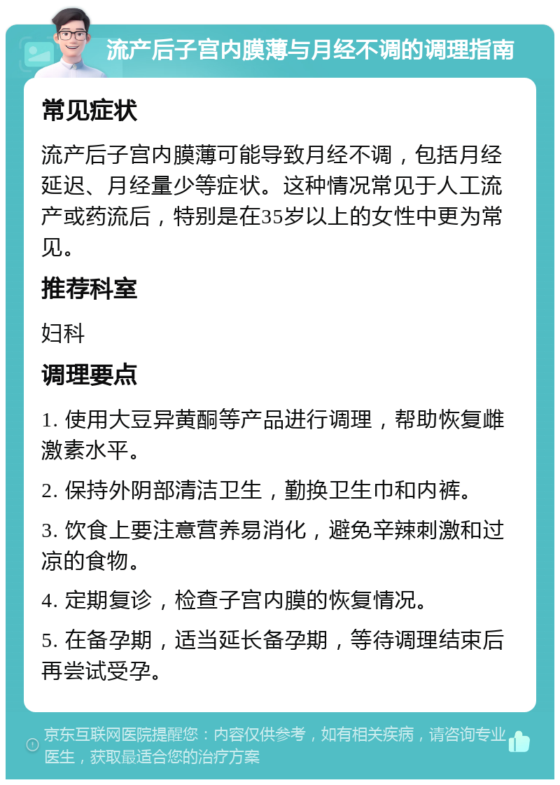 流产后子宫内膜薄与月经不调的调理指南 常见症状 流产后子宫内膜薄可能导致月经不调，包括月经延迟、月经量少等症状。这种情况常见于人工流产或药流后，特别是在35岁以上的女性中更为常见。 推荐科室 妇科 调理要点 1. 使用大豆异黄酮等产品进行调理，帮助恢复雌激素水平。 2. 保持外阴部清洁卫生，勤换卫生巾和内裤。 3. 饮食上要注意营养易消化，避免辛辣刺激和过凉的食物。 4. 定期复诊，检查子宫内膜的恢复情况。 5. 在备孕期，适当延长备孕期，等待调理结束后再尝试受孕。