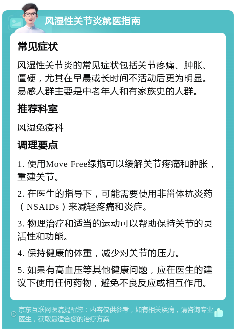 风湿性关节炎就医指南 常见症状 风湿性关节炎的常见症状包括关节疼痛、肿胀、僵硬，尤其在早晨或长时间不活动后更为明显。易感人群主要是中老年人和有家族史的人群。 推荐科室 风湿免疫科 调理要点 1. 使用Move Free绿瓶可以缓解关节疼痛和肿胀，重建关节。 2. 在医生的指导下，可能需要使用非甾体抗炎药（NSAIDs）来减轻疼痛和炎症。 3. 物理治疗和适当的运动可以帮助保持关节的灵活性和功能。 4. 保持健康的体重，减少对关节的压力。 5. 如果有高血压等其他健康问题，应在医生的建议下使用任何药物，避免不良反应或相互作用。