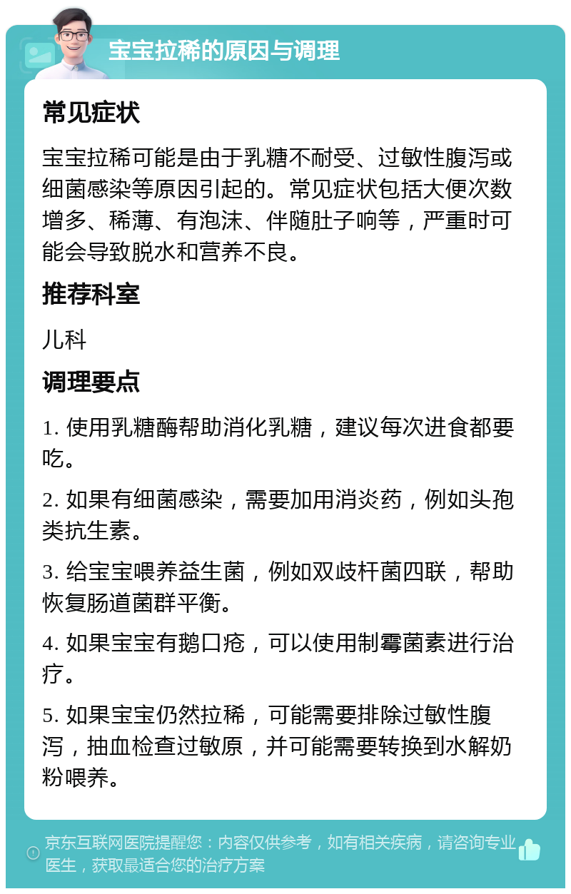 宝宝拉稀的原因与调理 常见症状 宝宝拉稀可能是由于乳糖不耐受、过敏性腹泻或细菌感染等原因引起的。常见症状包括大便次数增多、稀薄、有泡沫、伴随肚子响等，严重时可能会导致脱水和营养不良。 推荐科室 儿科 调理要点 1. 使用乳糖酶帮助消化乳糖，建议每次进食都要吃。 2. 如果有细菌感染，需要加用消炎药，例如头孢类抗生素。 3. 给宝宝喂养益生菌，例如双歧杆菌四联，帮助恢复肠道菌群平衡。 4. 如果宝宝有鹅口疮，可以使用制霉菌素进行治疗。 5. 如果宝宝仍然拉稀，可能需要排除过敏性腹泻，抽血检查过敏原，并可能需要转换到水解奶粉喂养。