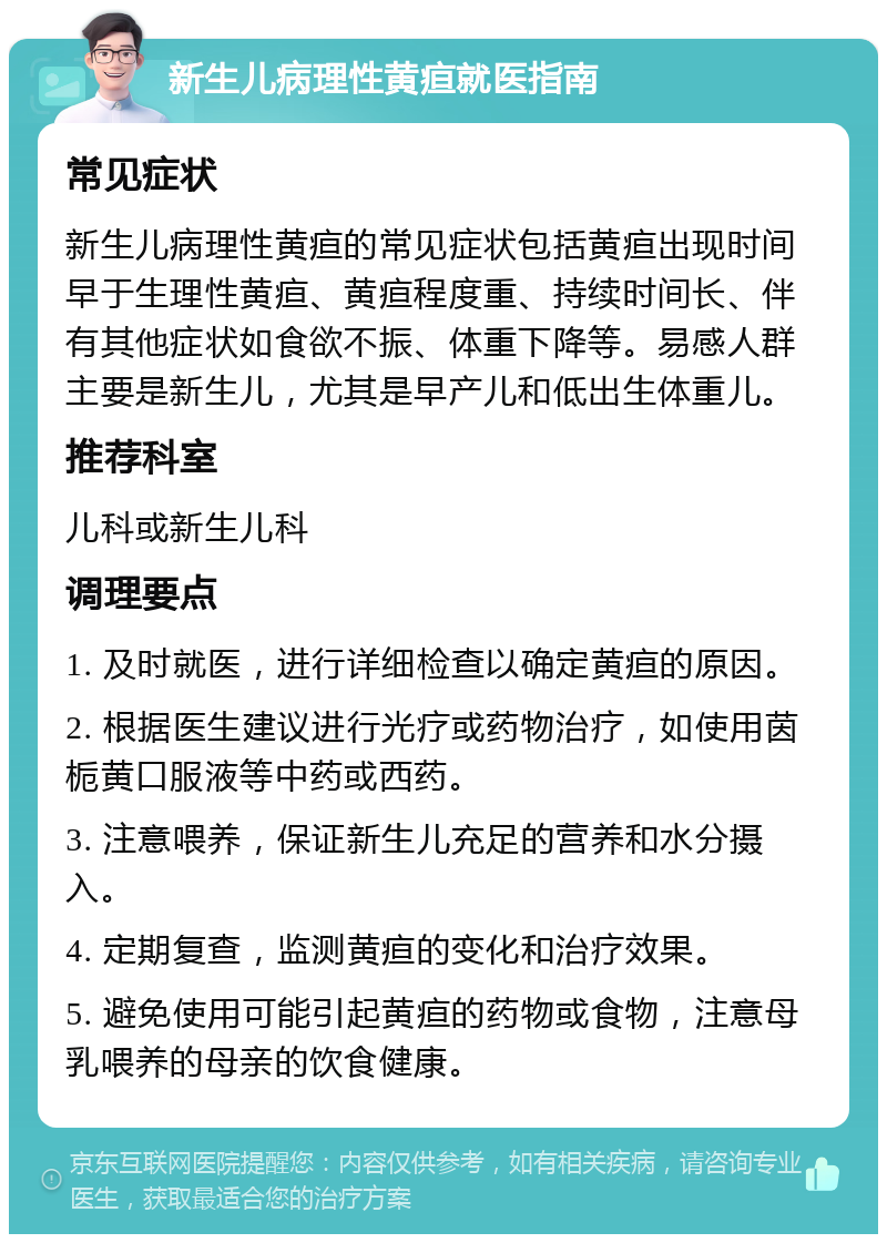 新生儿病理性黄疸就医指南 常见症状 新生儿病理性黄疸的常见症状包括黄疸出现时间早于生理性黄疸、黄疸程度重、持续时间长、伴有其他症状如食欲不振、体重下降等。易感人群主要是新生儿，尤其是早产儿和低出生体重儿。 推荐科室 儿科或新生儿科 调理要点 1. 及时就医，进行详细检查以确定黄疸的原因。 2. 根据医生建议进行光疗或药物治疗，如使用茵栀黄口服液等中药或西药。 3. 注意喂养，保证新生儿充足的营养和水分摄入。 4. 定期复查，监测黄疸的变化和治疗效果。 5. 避免使用可能引起黄疸的药物或食物，注意母乳喂养的母亲的饮食健康。