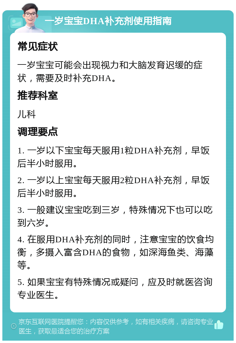 一岁宝宝DHA补充剂使用指南 常见症状 一岁宝宝可能会出现视力和大脑发育迟缓的症状，需要及时补充DHA。 推荐科室 儿科 调理要点 1. 一岁以下宝宝每天服用1粒DHA补充剂，早饭后半小时服用。 2. 一岁以上宝宝每天服用2粒DHA补充剂，早饭后半小时服用。 3. 一般建议宝宝吃到三岁，特殊情况下也可以吃到六岁。 4. 在服用DHA补充剂的同时，注意宝宝的饮食均衡，多摄入富含DHA的食物，如深海鱼类、海藻等。 5. 如果宝宝有特殊情况或疑问，应及时就医咨询专业医生。