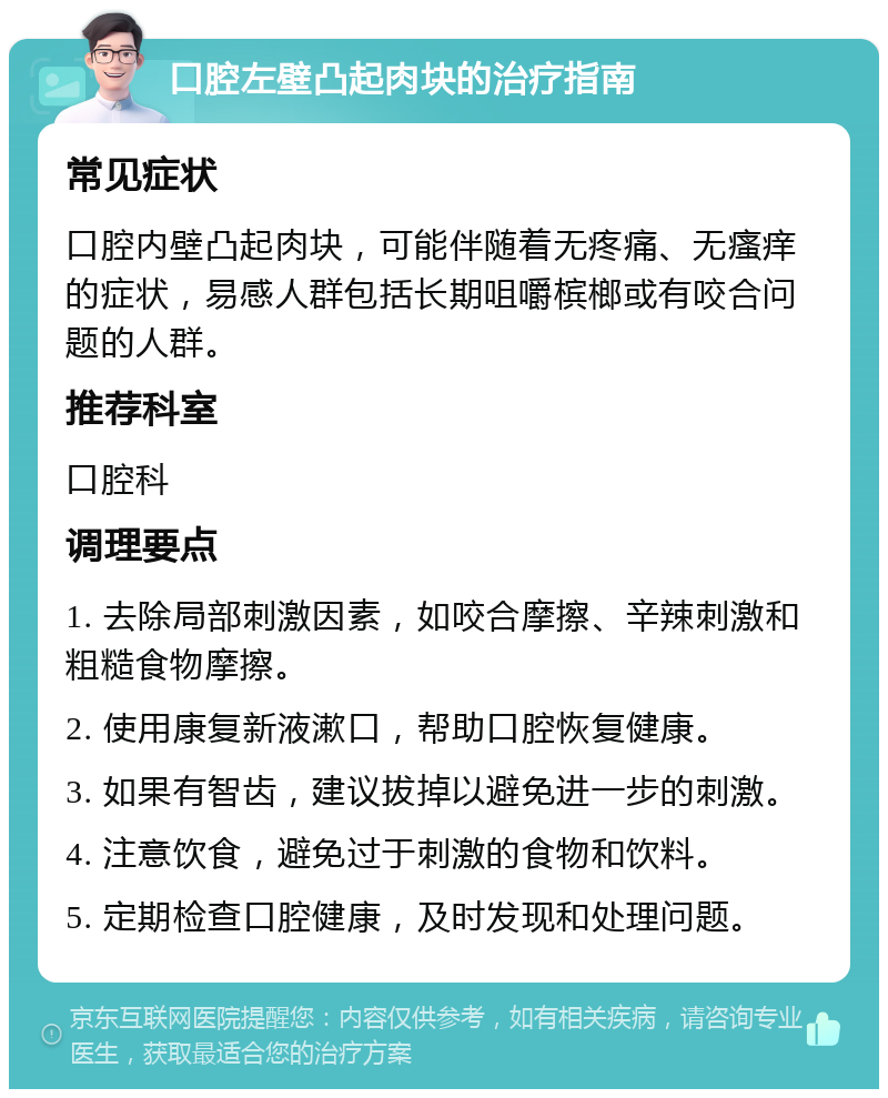 口腔左壁凸起肉块的治疗指南 常见症状 口腔内壁凸起肉块，可能伴随着无疼痛、无瘙痒的症状，易感人群包括长期咀嚼槟榔或有咬合问题的人群。 推荐科室 口腔科 调理要点 1. 去除局部刺激因素，如咬合摩擦、辛辣刺激和粗糙食物摩擦。 2. 使用康复新液漱口，帮助口腔恢复健康。 3. 如果有智齿，建议拔掉以避免进一步的刺激。 4. 注意饮食，避免过于刺激的食物和饮料。 5. 定期检查口腔健康，及时发现和处理问题。