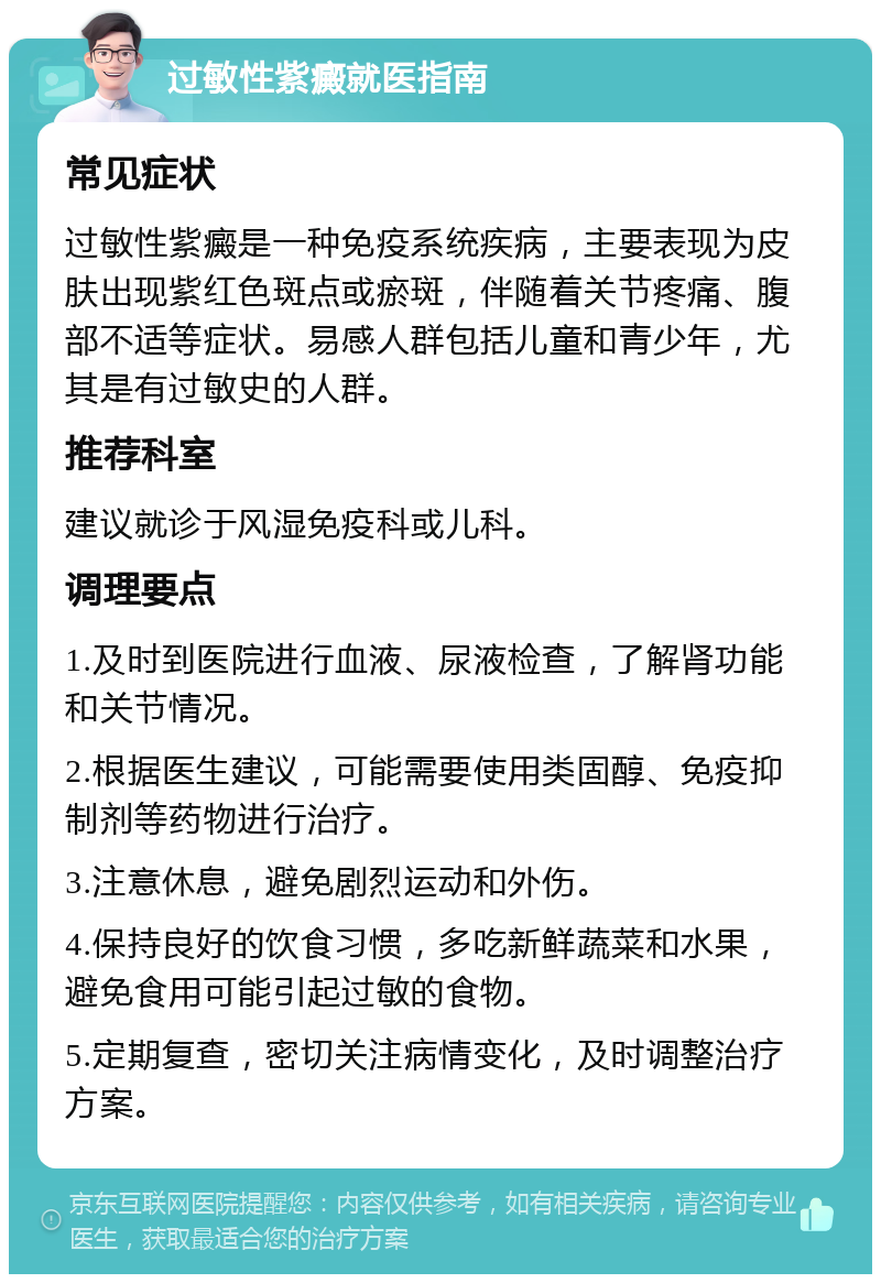 过敏性紫癜就医指南 常见症状 过敏性紫癜是一种免疫系统疾病，主要表现为皮肤出现紫红色斑点或瘀斑，伴随着关节疼痛、腹部不适等症状。易感人群包括儿童和青少年，尤其是有过敏史的人群。 推荐科室 建议就诊于风湿免疫科或儿科。 调理要点 1.及时到医院进行血液、尿液检查，了解肾功能和关节情况。 2.根据医生建议，可能需要使用类固醇、免疫抑制剂等药物进行治疗。 3.注意休息，避免剧烈运动和外伤。 4.保持良好的饮食习惯，多吃新鲜蔬菜和水果，避免食用可能引起过敏的食物。 5.定期复查，密切关注病情变化，及时调整治疗方案。