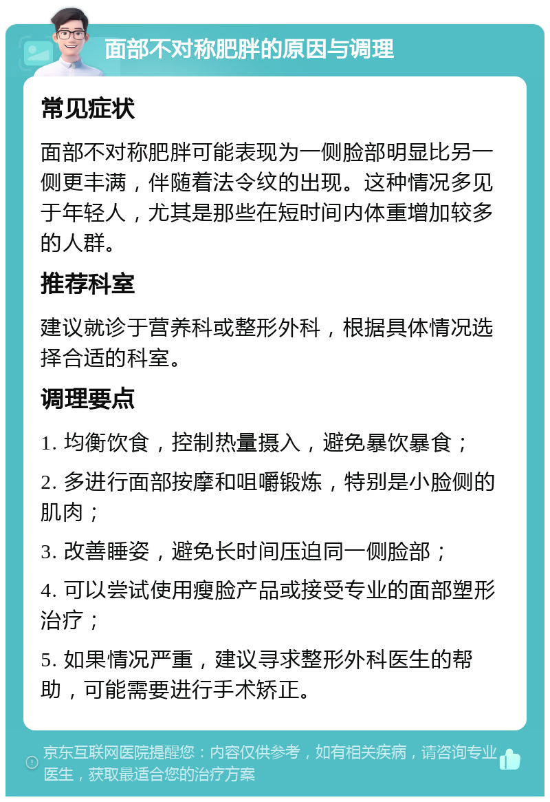 面部不对称肥胖的原因与调理 常见症状 面部不对称肥胖可能表现为一侧脸部明显比另一侧更丰满，伴随着法令纹的出现。这种情况多见于年轻人，尤其是那些在短时间内体重增加较多的人群。 推荐科室 建议就诊于营养科或整形外科，根据具体情况选择合适的科室。 调理要点 1. 均衡饮食，控制热量摄入，避免暴饮暴食； 2. 多进行面部按摩和咀嚼锻炼，特别是小脸侧的肌肉； 3. 改善睡姿，避免长时间压迫同一侧脸部； 4. 可以尝试使用瘦脸产品或接受专业的面部塑形治疗； 5. 如果情况严重，建议寻求整形外科医生的帮助，可能需要进行手术矫正。