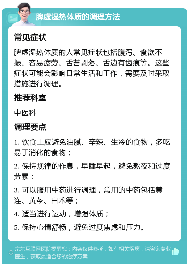 脾虚湿热体质的调理方法 常见症状 脾虚湿热体质的人常见症状包括腹泻、食欲不振、容易疲劳、舌苔剥落、舌边有齿痕等。这些症状可能会影响日常生活和工作，需要及时采取措施进行调理。 推荐科室 中医科 调理要点 1. 饮食上应避免油腻、辛辣、生冷的食物，多吃易于消化的食物； 2. 保持规律的作息，早睡早起，避免熬夜和过度劳累； 3. 可以服用中药进行调理，常用的中药包括黄连、黄芩、白术等； 4. 适当进行运动，增强体质； 5. 保持心情舒畅，避免过度焦虑和压力。