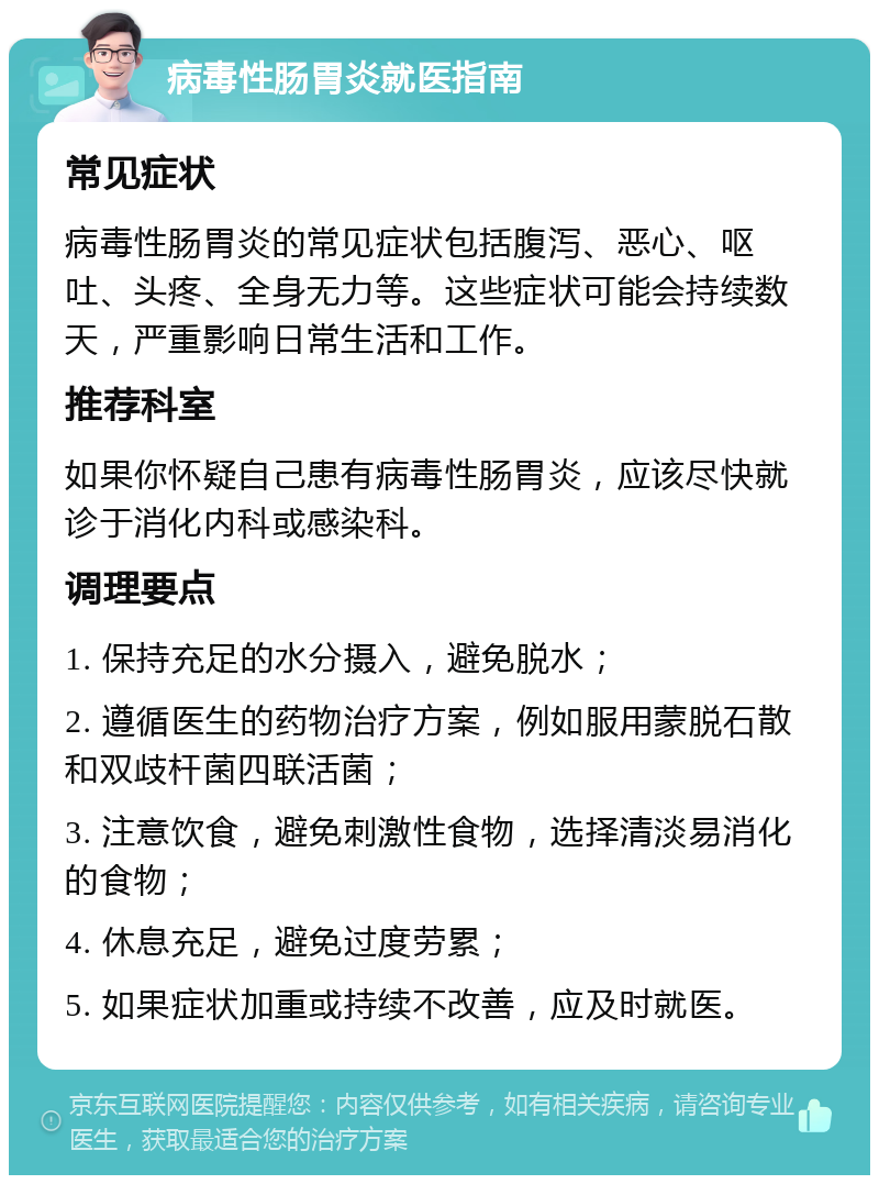 病毒性肠胃炎就医指南 常见症状 病毒性肠胃炎的常见症状包括腹泻、恶心、呕吐、头疼、全身无力等。这些症状可能会持续数天，严重影响日常生活和工作。 推荐科室 如果你怀疑自己患有病毒性肠胃炎，应该尽快就诊于消化内科或感染科。 调理要点 1. 保持充足的水分摄入，避免脱水； 2. 遵循医生的药物治疗方案，例如服用蒙脱石散和双歧杆菌四联活菌； 3. 注意饮食，避免刺激性食物，选择清淡易消化的食物； 4. 休息充足，避免过度劳累； 5. 如果症状加重或持续不改善，应及时就医。