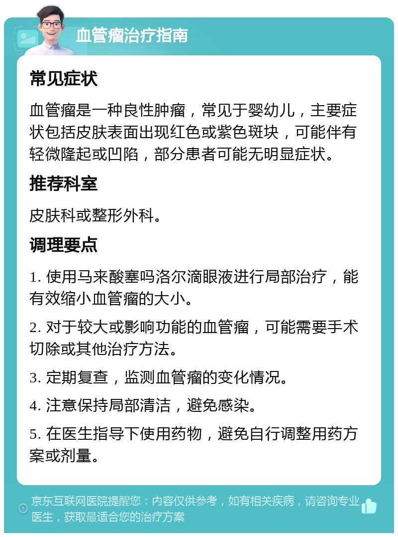 血管瘤治疗指南 常见症状 血管瘤是一种良性肿瘤，常见于婴幼儿，主要症状包括皮肤表面出现红色或紫色斑块，可能伴有轻微隆起或凹陷，部分患者可能无明显症状。 推荐科室 皮肤科或整形外科。 调理要点 1. 使用马来酸塞吗洛尔滴眼液进行局部治疗，能有效缩小血管瘤的大小。 2. 对于较大或影响功能的血管瘤，可能需要手术切除或其他治疗方法。 3. 定期复查，监测血管瘤的变化情况。 4. 注意保持局部清洁，避免感染。 5. 在医生指导下使用药物，避免自行调整用药方案或剂量。