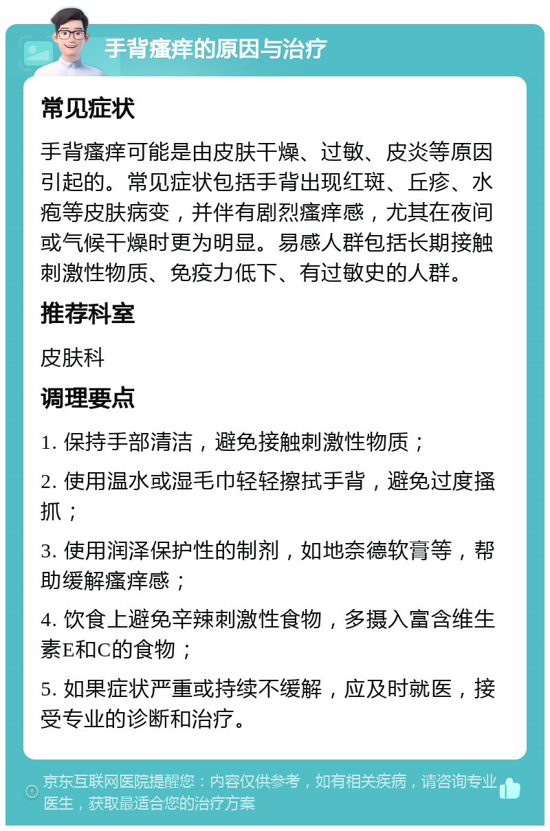 手背瘙痒的原因与治疗 常见症状 手背瘙痒可能是由皮肤干燥、过敏、皮炎等原因引起的。常见症状包括手背出现红斑、丘疹、水疱等皮肤病变，并伴有剧烈瘙痒感，尤其在夜间或气候干燥时更为明显。易感人群包括长期接触刺激性物质、免疫力低下、有过敏史的人群。 推荐科室 皮肤科 调理要点 1. 保持手部清洁，避免接触刺激性物质； 2. 使用温水或湿毛巾轻轻擦拭手背，避免过度搔抓； 3. 使用润泽保护性的制剂，如地奈德软膏等，帮助缓解瘙痒感； 4. 饮食上避免辛辣刺激性食物，多摄入富含维生素E和C的食物； 5. 如果症状严重或持续不缓解，应及时就医，接受专业的诊断和治疗。