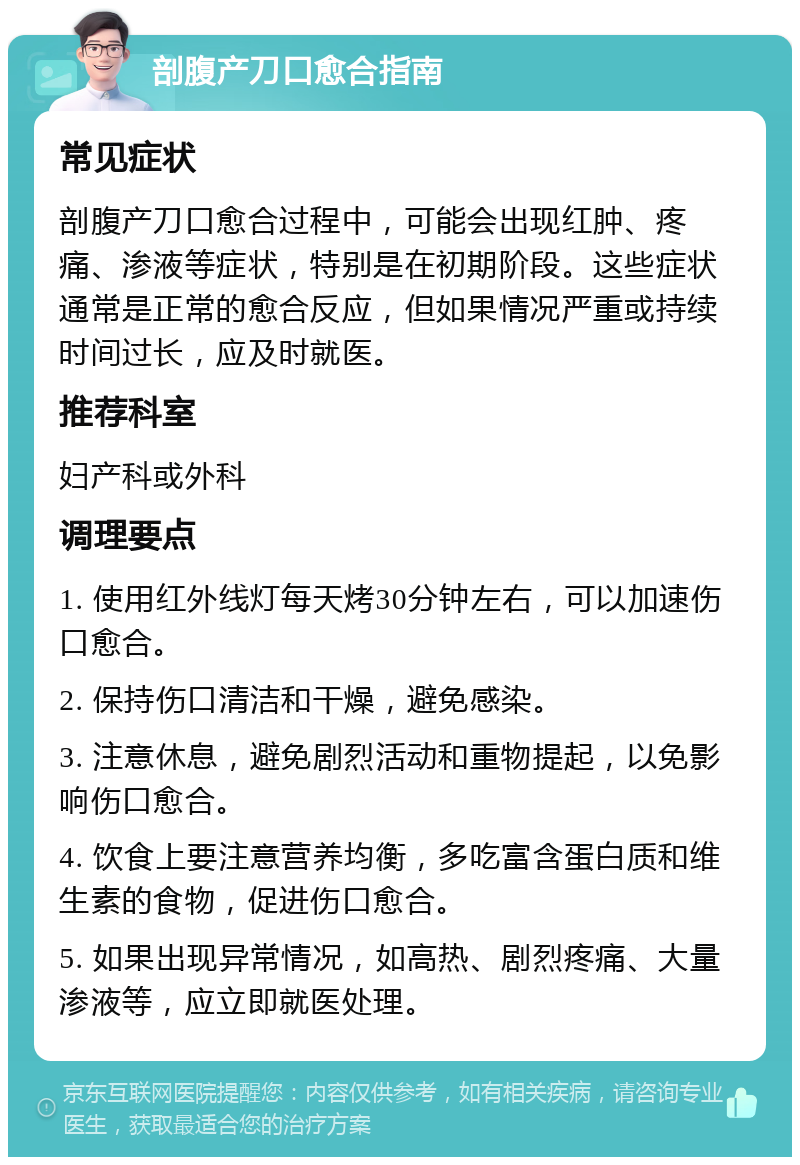 剖腹产刀口愈合指南 常见症状 剖腹产刀口愈合过程中，可能会出现红肿、疼痛、渗液等症状，特别是在初期阶段。这些症状通常是正常的愈合反应，但如果情况严重或持续时间过长，应及时就医。 推荐科室 妇产科或外科 调理要点 1. 使用红外线灯每天烤30分钟左右，可以加速伤口愈合。 2. 保持伤口清洁和干燥，避免感染。 3. 注意休息，避免剧烈活动和重物提起，以免影响伤口愈合。 4. 饮食上要注意营养均衡，多吃富含蛋白质和维生素的食物，促进伤口愈合。 5. 如果出现异常情况，如高热、剧烈疼痛、大量渗液等，应立即就医处理。