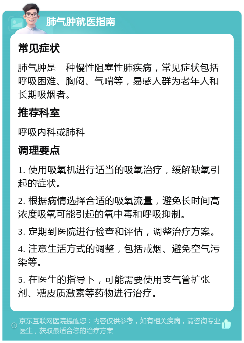 肺气肿就医指南 常见症状 肺气肿是一种慢性阻塞性肺疾病，常见症状包括呼吸困难、胸闷、气喘等，易感人群为老年人和长期吸烟者。 推荐科室 呼吸内科或肺科 调理要点 1. 使用吸氧机进行适当的吸氧治疗，缓解缺氧引起的症状。 2. 根据病情选择合适的吸氧流量，避免长时间高浓度吸氧可能引起的氧中毒和呼吸抑制。 3. 定期到医院进行检查和评估，调整治疗方案。 4. 注意生活方式的调整，包括戒烟、避免空气污染等。 5. 在医生的指导下，可能需要使用支气管扩张剂、糖皮质激素等药物进行治疗。