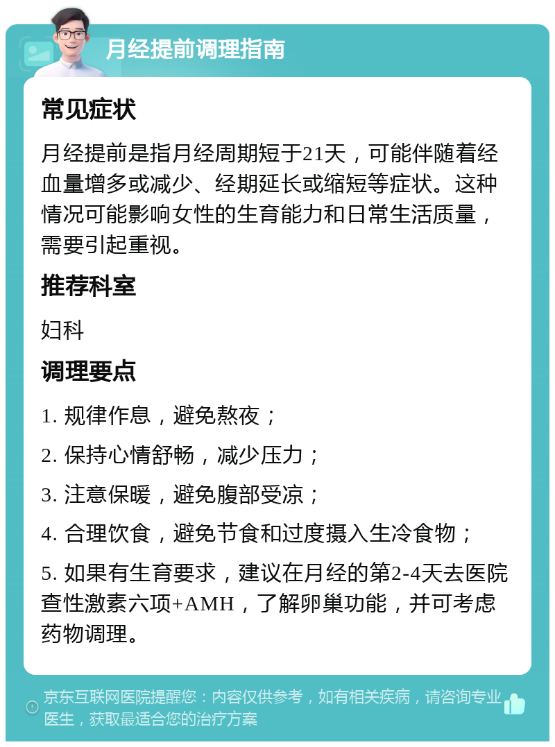 月经提前调理指南 常见症状 月经提前是指月经周期短于21天，可能伴随着经血量增多或减少、经期延长或缩短等症状。这种情况可能影响女性的生育能力和日常生活质量，需要引起重视。 推荐科室 妇科 调理要点 1. 规律作息，避免熬夜； 2. 保持心情舒畅，减少压力； 3. 注意保暖，避免腹部受凉； 4. 合理饮食，避免节食和过度摄入生冷食物； 5. 如果有生育要求，建议在月经的第2-4天去医院查性激素六项+AMH，了解卵巢功能，并可考虑药物调理。