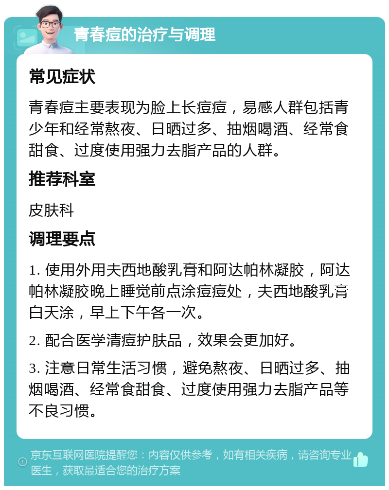 青春痘的治疗与调理 常见症状 青春痘主要表现为脸上长痘痘，易感人群包括青少年和经常熬夜、日晒过多、抽烟喝酒、经常食甜食、过度使用强力去脂产品的人群。 推荐科室 皮肤科 调理要点 1. 使用外用夫西地酸乳膏和阿达帕林凝胶，阿达帕林凝胶晚上睡觉前点涂痘痘处，夫西地酸乳膏白天涂，早上下午各一次。 2. 配合医学清痘护肤品，效果会更加好。 3. 注意日常生活习惯，避免熬夜、日晒过多、抽烟喝酒、经常食甜食、过度使用强力去脂产品等不良习惯。