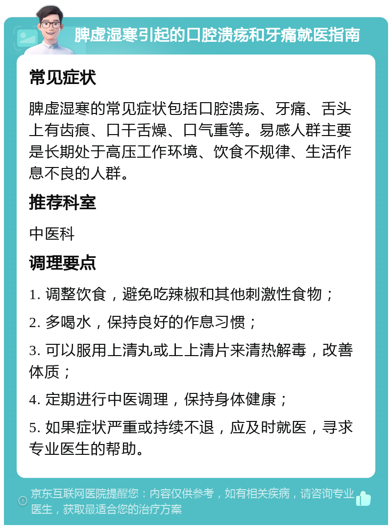 脾虚湿寒引起的口腔溃疡和牙痛就医指南 常见症状 脾虚湿寒的常见症状包括口腔溃疡、牙痛、舌头上有齿痕、口干舌燥、口气重等。易感人群主要是长期处于高压工作环境、饮食不规律、生活作息不良的人群。 推荐科室 中医科 调理要点 1. 调整饮食，避免吃辣椒和其他刺激性食物； 2. 多喝水，保持良好的作息习惯； 3. 可以服用上清丸或上上清片来清热解毒，改善体质； 4. 定期进行中医调理，保持身体健康； 5. 如果症状严重或持续不退，应及时就医，寻求专业医生的帮助。