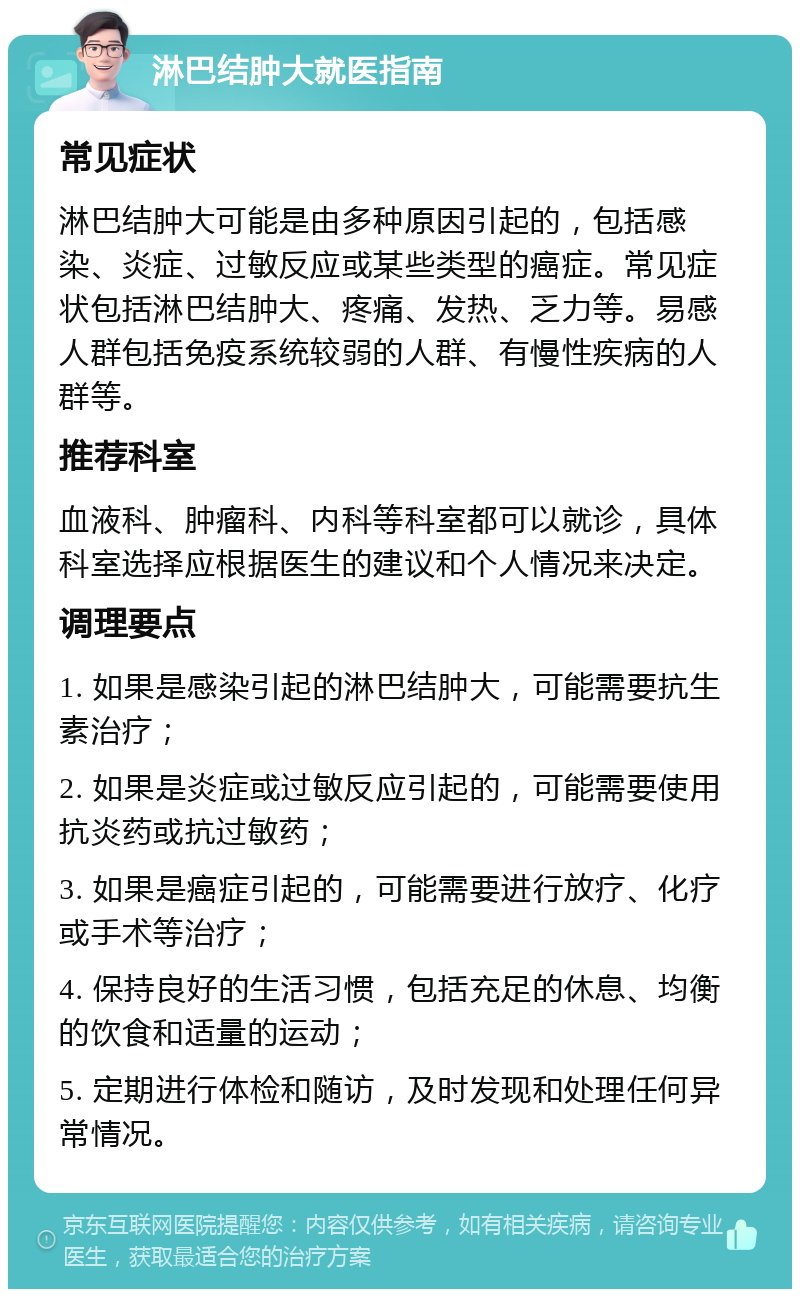 淋巴结肿大就医指南 常见症状 淋巴结肿大可能是由多种原因引起的，包括感染、炎症、过敏反应或某些类型的癌症。常见症状包括淋巴结肿大、疼痛、发热、乏力等。易感人群包括免疫系统较弱的人群、有慢性疾病的人群等。 推荐科室 血液科、肿瘤科、内科等科室都可以就诊，具体科室选择应根据医生的建议和个人情况来决定。 调理要点 1. 如果是感染引起的淋巴结肿大，可能需要抗生素治疗； 2. 如果是炎症或过敏反应引起的，可能需要使用抗炎药或抗过敏药； 3. 如果是癌症引起的，可能需要进行放疗、化疗或手术等治疗； 4. 保持良好的生活习惯，包括充足的休息、均衡的饮食和适量的运动； 5. 定期进行体检和随访，及时发现和处理任何异常情况。