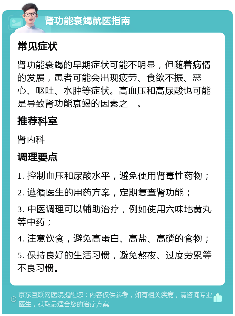 肾功能衰竭就医指南 常见症状 肾功能衰竭的早期症状可能不明显，但随着病情的发展，患者可能会出现疲劳、食欲不振、恶心、呕吐、水肿等症状。高血压和高尿酸也可能是导致肾功能衰竭的因素之一。 推荐科室 肾内科 调理要点 1. 控制血压和尿酸水平，避免使用肾毒性药物； 2. 遵循医生的用药方案，定期复查肾功能； 3. 中医调理可以辅助治疗，例如使用六味地黄丸等中药； 4. 注意饮食，避免高蛋白、高盐、高磷的食物； 5. 保持良好的生活习惯，避免熬夜、过度劳累等不良习惯。