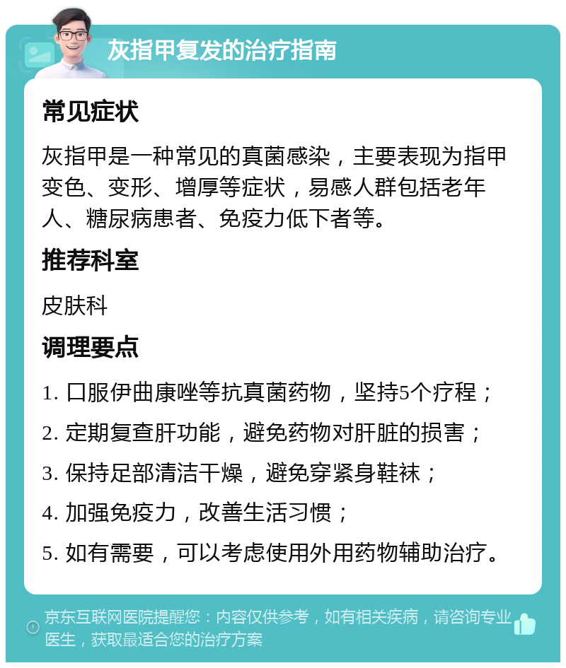 灰指甲复发的治疗指南 常见症状 灰指甲是一种常见的真菌感染，主要表现为指甲变色、变形、增厚等症状，易感人群包括老年人、糖尿病患者、免疫力低下者等。 推荐科室 皮肤科 调理要点 1. 口服伊曲康唑等抗真菌药物，坚持5个疗程； 2. 定期复查肝功能，避免药物对肝脏的损害； 3. 保持足部清洁干燥，避免穿紧身鞋袜； 4. 加强免疫力，改善生活习惯； 5. 如有需要，可以考虑使用外用药物辅助治疗。