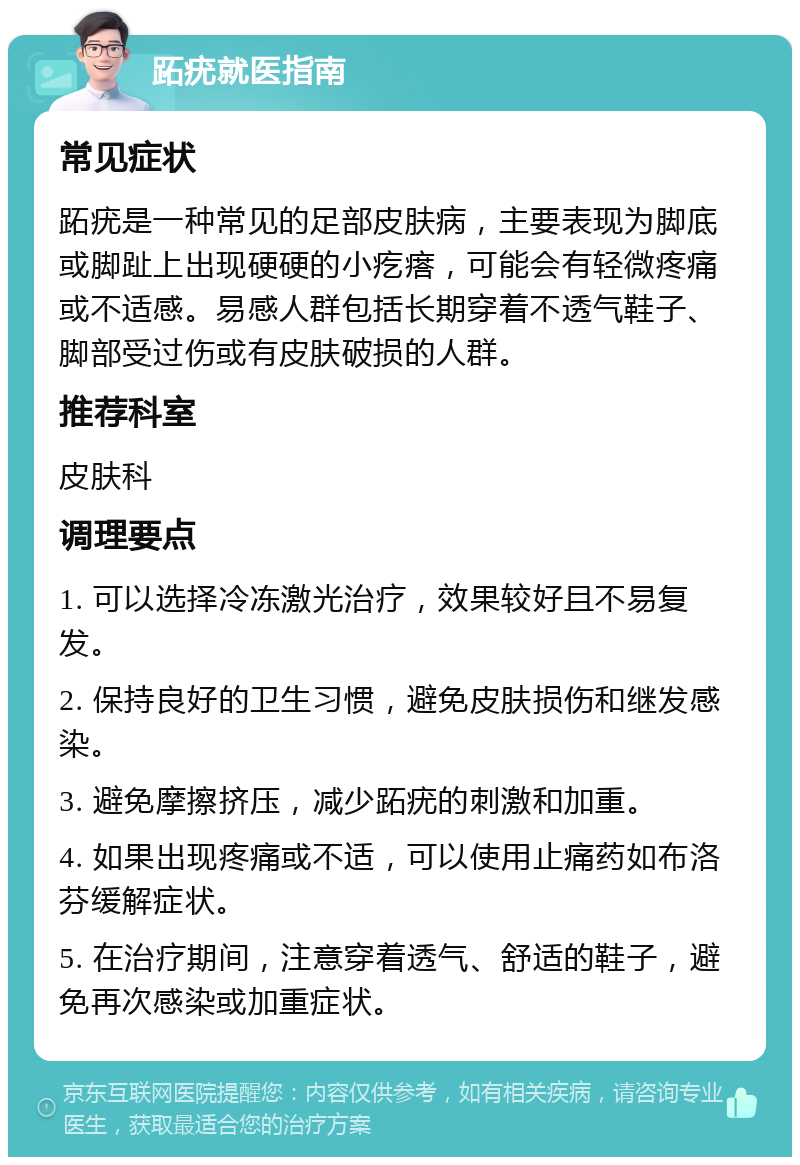 跖疣就医指南 常见症状 跖疣是一种常见的足部皮肤病，主要表现为脚底或脚趾上出现硬硬的小疙瘩，可能会有轻微疼痛或不适感。易感人群包括长期穿着不透气鞋子、脚部受过伤或有皮肤破损的人群。 推荐科室 皮肤科 调理要点 1. 可以选择冷冻激光治疗，效果较好且不易复发。 2. 保持良好的卫生习惯，避免皮肤损伤和继发感染。 3. 避免摩擦挤压，减少跖疣的刺激和加重。 4. 如果出现疼痛或不适，可以使用止痛药如布洛芬缓解症状。 5. 在治疗期间，注意穿着透气、舒适的鞋子，避免再次感染或加重症状。