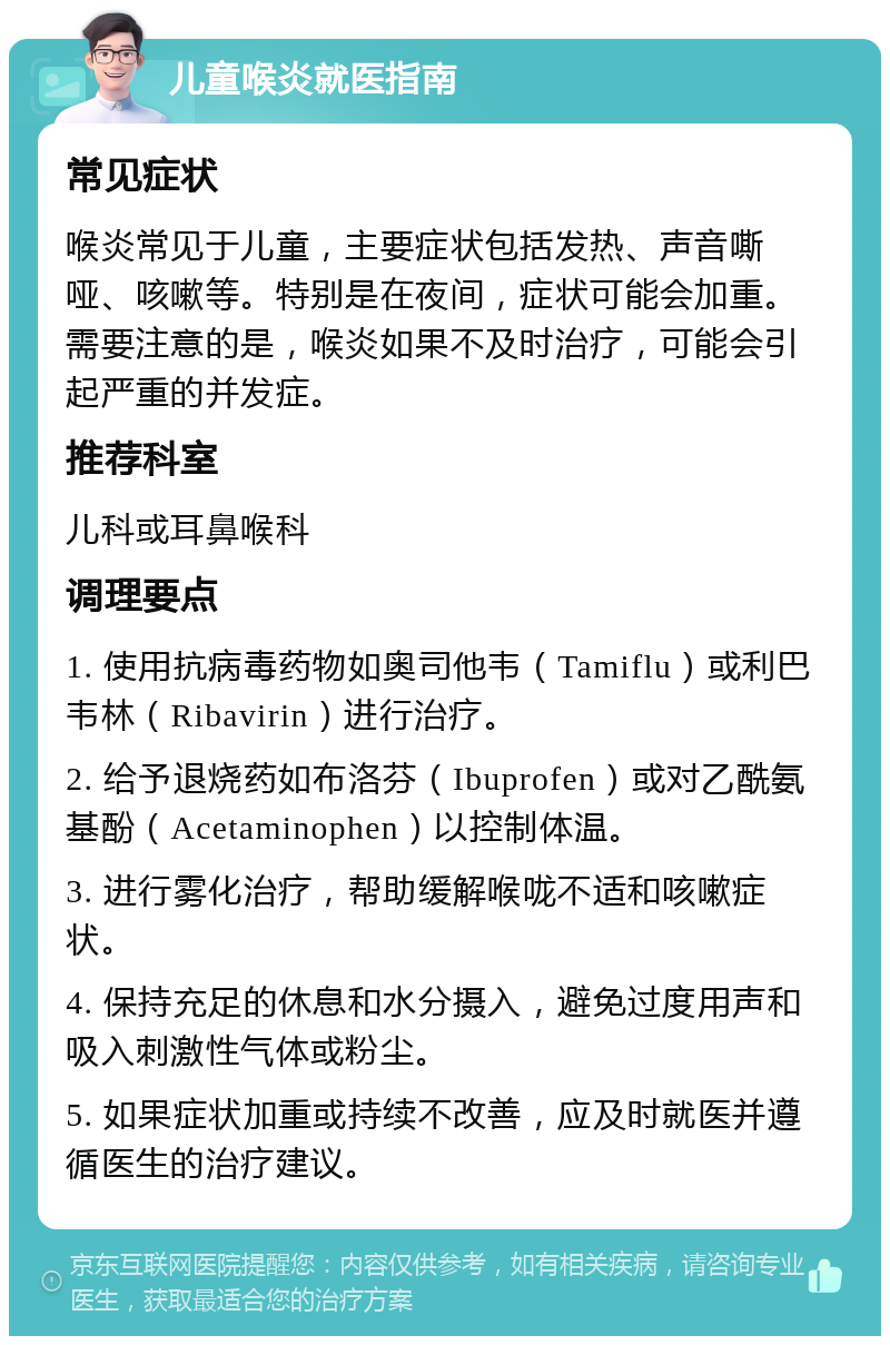 儿童喉炎就医指南 常见症状 喉炎常见于儿童，主要症状包括发热、声音嘶哑、咳嗽等。特别是在夜间，症状可能会加重。需要注意的是，喉炎如果不及时治疗，可能会引起严重的并发症。 推荐科室 儿科或耳鼻喉科 调理要点 1. 使用抗病毒药物如奥司他韦（Tamiflu）或利巴韦林（Ribavirin）进行治疗。 2. 给予退烧药如布洛芬（Ibuprofen）或对乙酰氨基酚（Acetaminophen）以控制体温。 3. 进行雾化治疗，帮助缓解喉咙不适和咳嗽症状。 4. 保持充足的休息和水分摄入，避免过度用声和吸入刺激性气体或粉尘。 5. 如果症状加重或持续不改善，应及时就医并遵循医生的治疗建议。